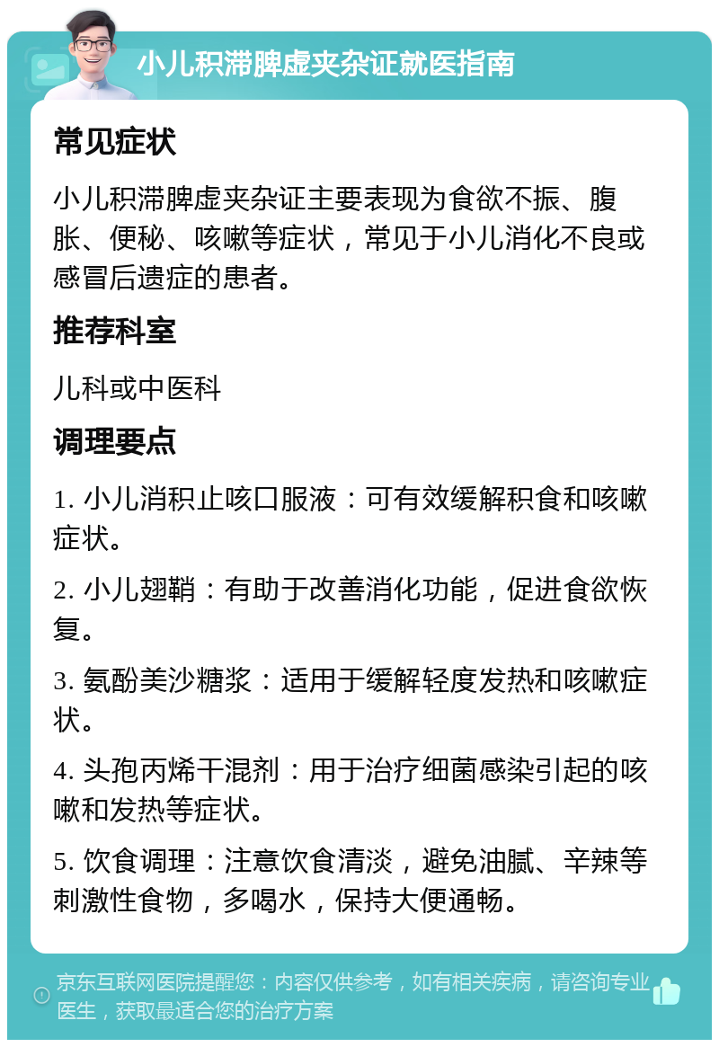 小儿积滞脾虚夹杂证就医指南 常见症状 小儿积滞脾虚夹杂证主要表现为食欲不振、腹胀、便秘、咳嗽等症状，常见于小儿消化不良或感冒后遗症的患者。 推荐科室 儿科或中医科 调理要点 1. 小儿消积止咳口服液：可有效缓解积食和咳嗽症状。 2. 小儿翅鞘：有助于改善消化功能，促进食欲恢复。 3. 氨酚美沙糖浆：适用于缓解轻度发热和咳嗽症状。 4. 头孢丙烯干混剂：用于治疗细菌感染引起的咳嗽和发热等症状。 5. 饮食调理：注意饮食清淡，避免油腻、辛辣等刺激性食物，多喝水，保持大便通畅。