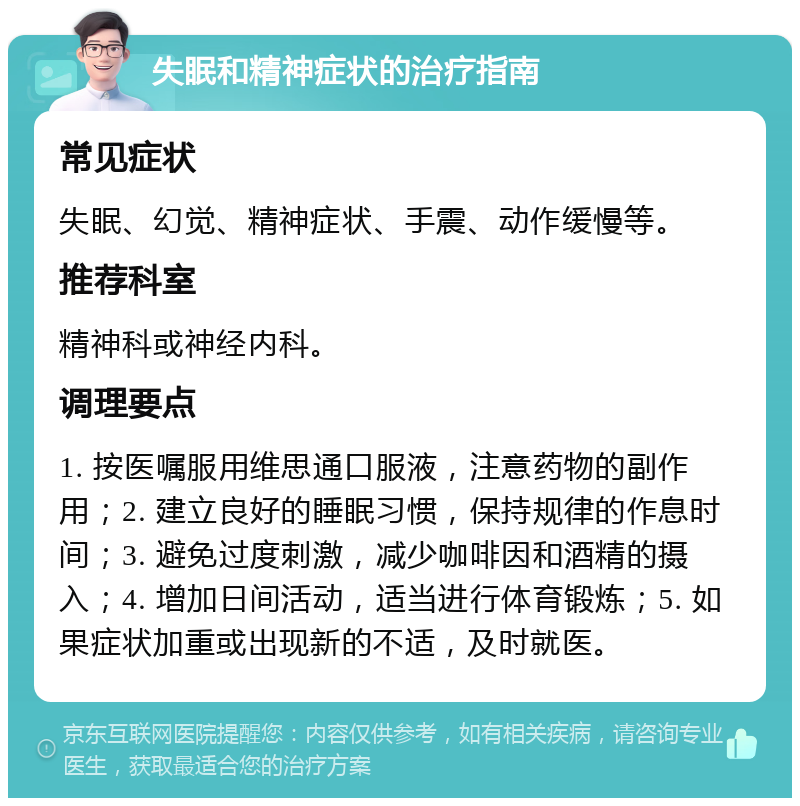 失眠和精神症状的治疗指南 常见症状 失眠、幻觉、精神症状、手震、动作缓慢等。 推荐科室 精神科或神经内科。 调理要点 1. 按医嘱服用维思通口服液，注意药物的副作用；2. 建立良好的睡眠习惯，保持规律的作息时间；3. 避免过度刺激，减少咖啡因和酒精的摄入；4. 增加日间活动，适当进行体育锻炼；5. 如果症状加重或出现新的不适，及时就医。