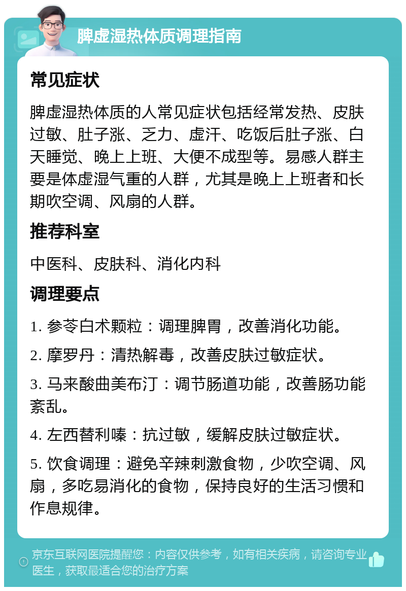 脾虚湿热体质调理指南 常见症状 脾虚湿热体质的人常见症状包括经常发热、皮肤过敏、肚子涨、乏力、虚汗、吃饭后肚子涨、白天睡觉、晚上上班、大便不成型等。易感人群主要是体虚湿气重的人群，尤其是晚上上班者和长期吹空调、风扇的人群。 推荐科室 中医科、皮肤科、消化内科 调理要点 1. 参苓白术颗粒：调理脾胃，改善消化功能。 2. 摩罗丹：清热解毒，改善皮肤过敏症状。 3. 马来酸曲美布汀：调节肠道功能，改善肠功能紊乱。 4. 左西替利嗪：抗过敏，缓解皮肤过敏症状。 5. 饮食调理：避免辛辣刺激食物，少吹空调、风扇，多吃易消化的食物，保持良好的生活习惯和作息规律。