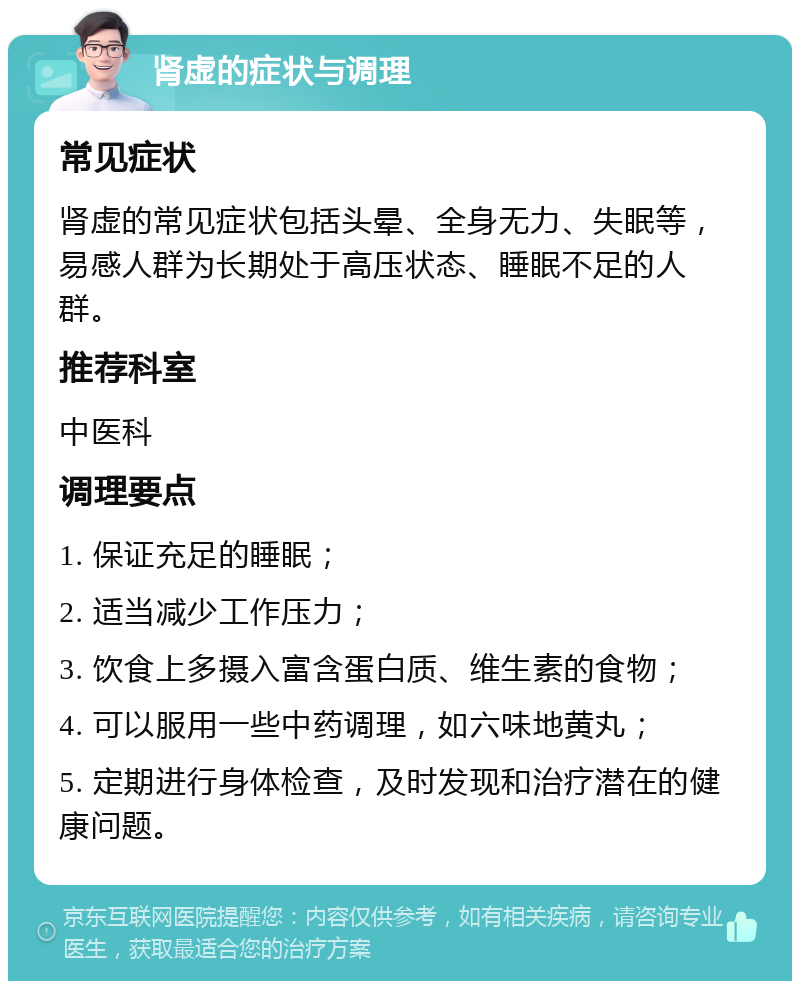 肾虚的症状与调理 常见症状 肾虚的常见症状包括头晕、全身无力、失眠等，易感人群为长期处于高压状态、睡眠不足的人群。 推荐科室 中医科 调理要点 1. 保证充足的睡眠； 2. 适当减少工作压力； 3. 饮食上多摄入富含蛋白质、维生素的食物； 4. 可以服用一些中药调理，如六味地黄丸； 5. 定期进行身体检查，及时发现和治疗潜在的健康问题。