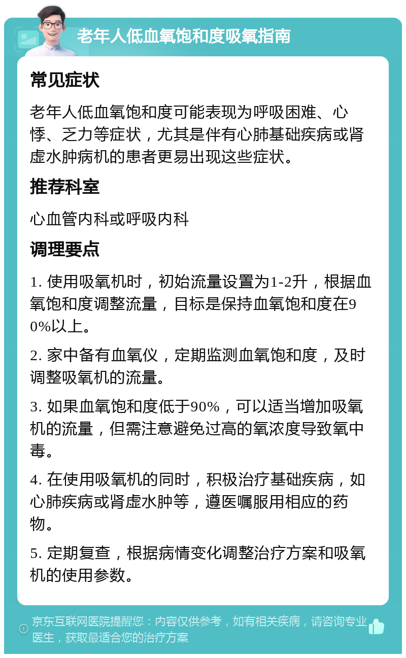 老年人低血氧饱和度吸氧指南 常见症状 老年人低血氧饱和度可能表现为呼吸困难、心悸、乏力等症状，尤其是伴有心肺基础疾病或肾虚水肿病机的患者更易出现这些症状。 推荐科室 心血管内科或呼吸内科 调理要点 1. 使用吸氧机时，初始流量设置为1-2升，根据血氧饱和度调整流量，目标是保持血氧饱和度在90%以上。 2. 家中备有血氧仪，定期监测血氧饱和度，及时调整吸氧机的流量。 3. 如果血氧饱和度低于90%，可以适当增加吸氧机的流量，但需注意避免过高的氧浓度导致氧中毒。 4. 在使用吸氧机的同时，积极治疗基础疾病，如心肺疾病或肾虚水肿等，遵医嘱服用相应的药物。 5. 定期复查，根据病情变化调整治疗方案和吸氧机的使用参数。