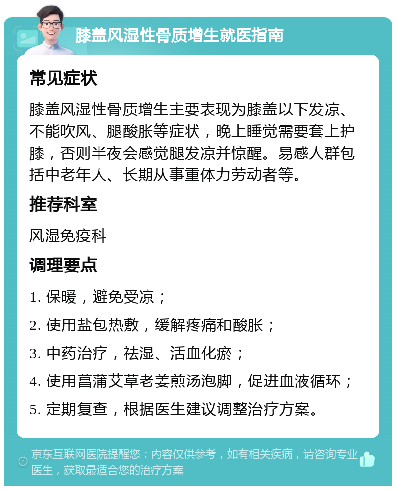 膝盖风湿性骨质增生就医指南 常见症状 膝盖风湿性骨质增生主要表现为膝盖以下发凉、不能吹风、腿酸胀等症状，晚上睡觉需要套上护膝，否则半夜会感觉腿发凉并惊醒。易感人群包括中老年人、长期从事重体力劳动者等。 推荐科室 风湿免疫科 调理要点 1. 保暖，避免受凉； 2. 使用盐包热敷，缓解疼痛和酸胀； 3. 中药治疗，祛湿、活血化瘀； 4. 使用菖蒲艾草老姜煎汤泡脚，促进血液循环； 5. 定期复查，根据医生建议调整治疗方案。