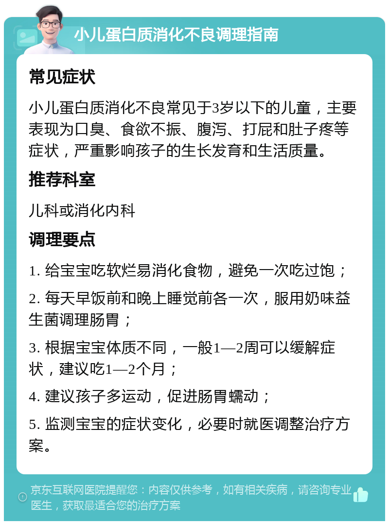 小儿蛋白质消化不良调理指南 常见症状 小儿蛋白质消化不良常见于3岁以下的儿童，主要表现为口臭、食欲不振、腹泻、打屁和肚子疼等症状，严重影响孩子的生长发育和生活质量。 推荐科室 儿科或消化内科 调理要点 1. 给宝宝吃软烂易消化食物，避免一次吃过饱； 2. 每天早饭前和晚上睡觉前各一次，服用奶味益生菌调理肠胃； 3. 根据宝宝体质不同，一般1—2周可以缓解症状，建议吃1—2个月； 4. 建议孩子多运动，促进肠胃蠕动； 5. 监测宝宝的症状变化，必要时就医调整治疗方案。