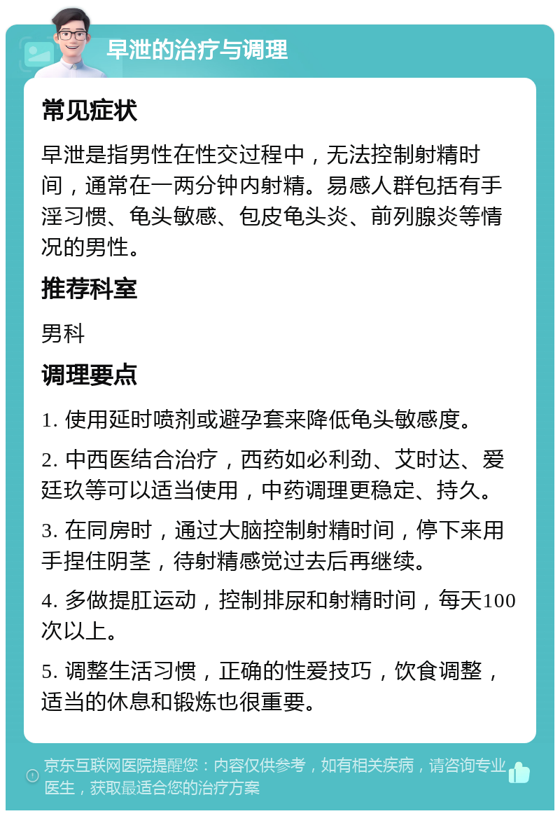 早泄的治疗与调理 常见症状 早泄是指男性在性交过程中，无法控制射精时间，通常在一两分钟内射精。易感人群包括有手淫习惯、龟头敏感、包皮龟头炎、前列腺炎等情况的男性。 推荐科室 男科 调理要点 1. 使用延时喷剂或避孕套来降低龟头敏感度。 2. 中西医结合治疗，西药如必利劲、艾时达、爱廷玖等可以适当使用，中药调理更稳定、持久。 3. 在同房时，通过大脑控制射精时间，停下来用手捏住阴茎，待射精感觉过去后再继续。 4. 多做提肛运动，控制排尿和射精时间，每天100次以上。 5. 调整生活习惯，正确的性爱技巧，饮食调整，适当的休息和锻炼也很重要。