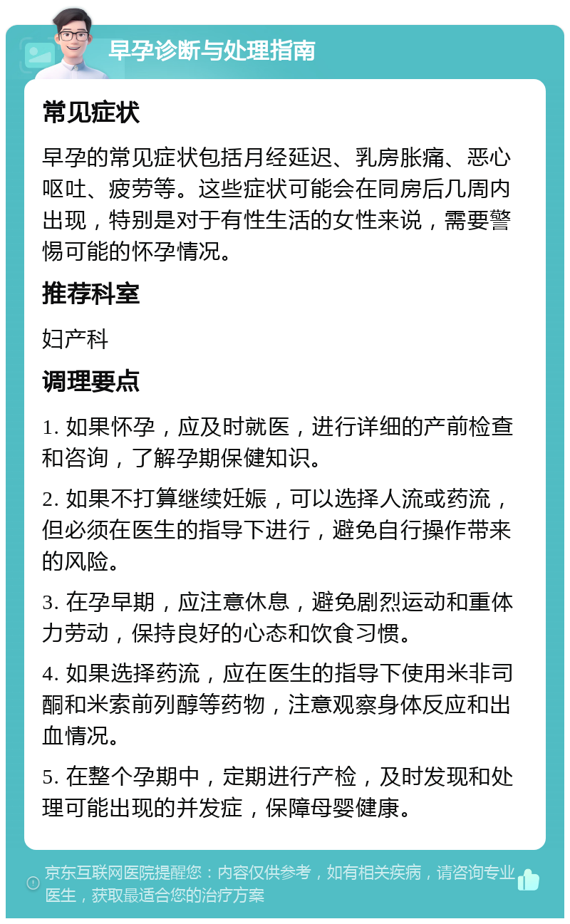 早孕诊断与处理指南 常见症状 早孕的常见症状包括月经延迟、乳房胀痛、恶心呕吐、疲劳等。这些症状可能会在同房后几周内出现，特别是对于有性生活的女性来说，需要警惕可能的怀孕情况。 推荐科室 妇产科 调理要点 1. 如果怀孕，应及时就医，进行详细的产前检查和咨询，了解孕期保健知识。 2. 如果不打算继续妊娠，可以选择人流或药流，但必须在医生的指导下进行，避免自行操作带来的风险。 3. 在孕早期，应注意休息，避免剧烈运动和重体力劳动，保持良好的心态和饮食习惯。 4. 如果选择药流，应在医生的指导下使用米非司酮和米索前列醇等药物，注意观察身体反应和出血情况。 5. 在整个孕期中，定期进行产检，及时发现和处理可能出现的并发症，保障母婴健康。