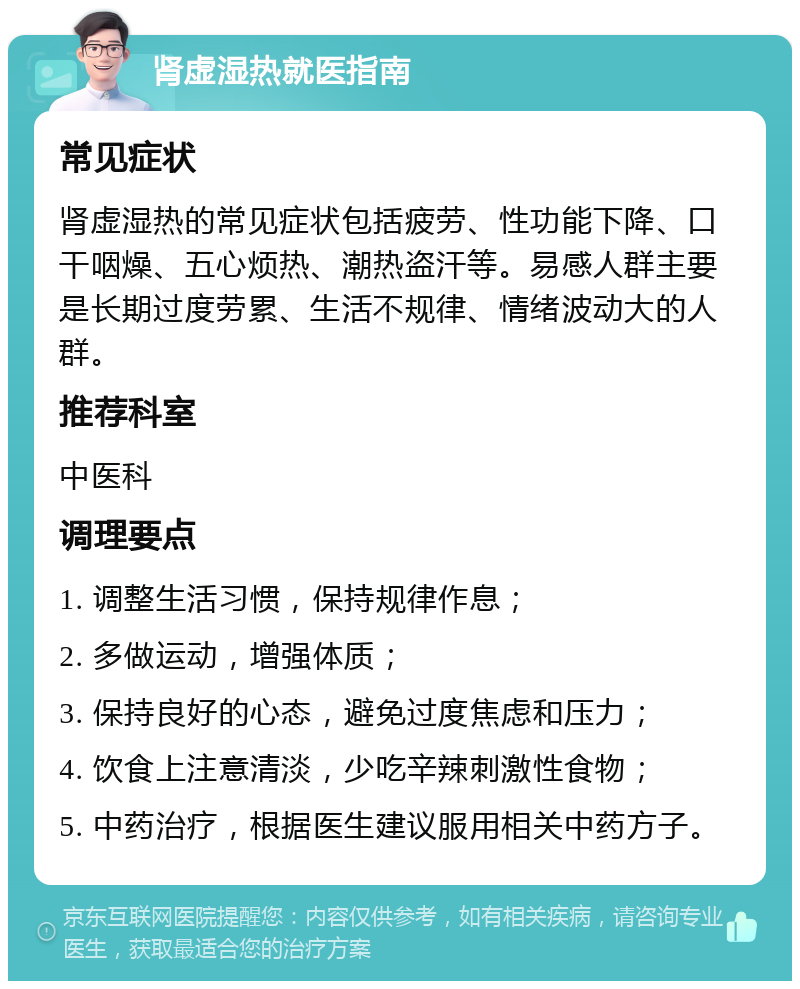 肾虚湿热就医指南 常见症状 肾虚湿热的常见症状包括疲劳、性功能下降、口干咽燥、五心烦热、潮热盗汗等。易感人群主要是长期过度劳累、生活不规律、情绪波动大的人群。 推荐科室 中医科 调理要点 1. 调整生活习惯，保持规律作息； 2. 多做运动，增强体质； 3. 保持良好的心态，避免过度焦虑和压力； 4. 饮食上注意清淡，少吃辛辣刺激性食物； 5. 中药治疗，根据医生建议服用相关中药方子。