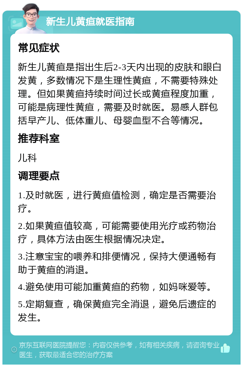 新生儿黄疸就医指南 常见症状 新生儿黄疸是指出生后2-3天内出现的皮肤和眼白发黄，多数情况下是生理性黄疸，不需要特殊处理。但如果黄疸持续时间过长或黄疸程度加重，可能是病理性黄疸，需要及时就医。易感人群包括早产儿、低体重儿、母婴血型不合等情况。 推荐科室 儿科 调理要点 1.及时就医，进行黄疸值检测，确定是否需要治疗。 2.如果黄疸值较高，可能需要使用光疗或药物治疗，具体方法由医生根据情况决定。 3.注意宝宝的喂养和排便情况，保持大便通畅有助于黄疸的消退。 4.避免使用可能加重黄疸的药物，如妈咪爱等。 5.定期复查，确保黄疸完全消退，避免后遗症的发生。