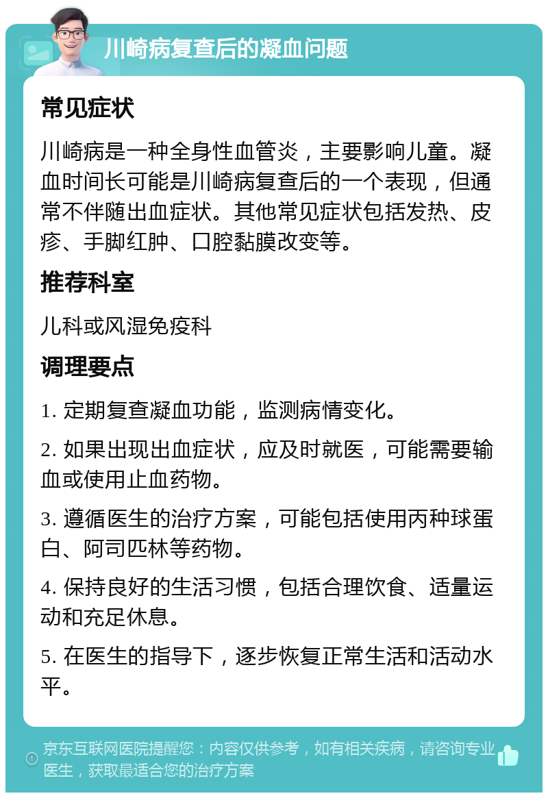 川崎病复查后的凝血问题 常见症状 川崎病是一种全身性血管炎，主要影响儿童。凝血时间长可能是川崎病复查后的一个表现，但通常不伴随出血症状。其他常见症状包括发热、皮疹、手脚红肿、口腔黏膜改变等。 推荐科室 儿科或风湿免疫科 调理要点 1. 定期复查凝血功能，监测病情变化。 2. 如果出现出血症状，应及时就医，可能需要输血或使用止血药物。 3. 遵循医生的治疗方案，可能包括使用丙种球蛋白、阿司匹林等药物。 4. 保持良好的生活习惯，包括合理饮食、适量运动和充足休息。 5. 在医生的指导下，逐步恢复正常生活和活动水平。