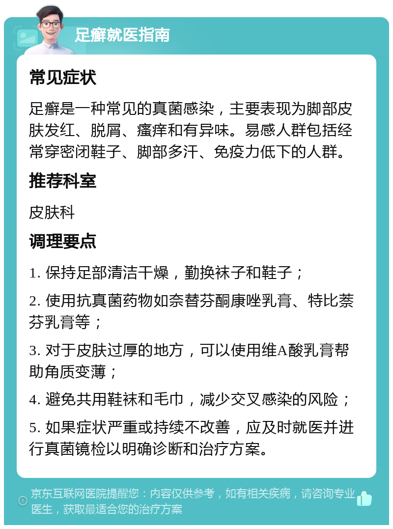 足癣就医指南 常见症状 足癣是一种常见的真菌感染，主要表现为脚部皮肤发红、脱屑、瘙痒和有异味。易感人群包括经常穿密闭鞋子、脚部多汗、免疫力低下的人群。 推荐科室 皮肤科 调理要点 1. 保持足部清洁干燥，勤换袜子和鞋子； 2. 使用抗真菌药物如奈替芬酮康唑乳膏、特比萘芬乳膏等； 3. 对于皮肤过厚的地方，可以使用维A酸乳膏帮助角质变薄； 4. 避免共用鞋袜和毛巾，减少交叉感染的风险； 5. 如果症状严重或持续不改善，应及时就医并进行真菌镜检以明确诊断和治疗方案。