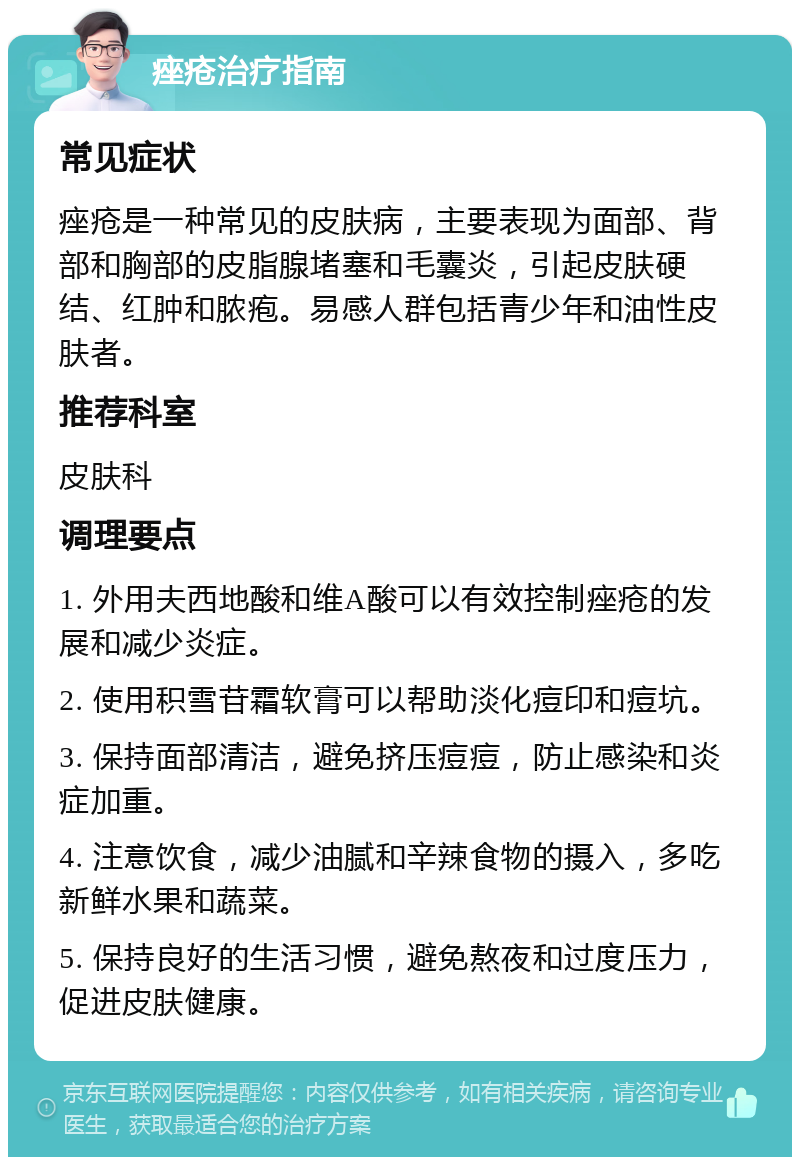 痤疮治疗指南 常见症状 痤疮是一种常见的皮肤病，主要表现为面部、背部和胸部的皮脂腺堵塞和毛囊炎，引起皮肤硬结、红肿和脓疱。易感人群包括青少年和油性皮肤者。 推荐科室 皮肤科 调理要点 1. 外用夫西地酸和维A酸可以有效控制痤疮的发展和减少炎症。 2. 使用积雪苷霜软膏可以帮助淡化痘印和痘坑。 3. 保持面部清洁，避免挤压痘痘，防止感染和炎症加重。 4. 注意饮食，减少油腻和辛辣食物的摄入，多吃新鲜水果和蔬菜。 5. 保持良好的生活习惯，避免熬夜和过度压力，促进皮肤健康。