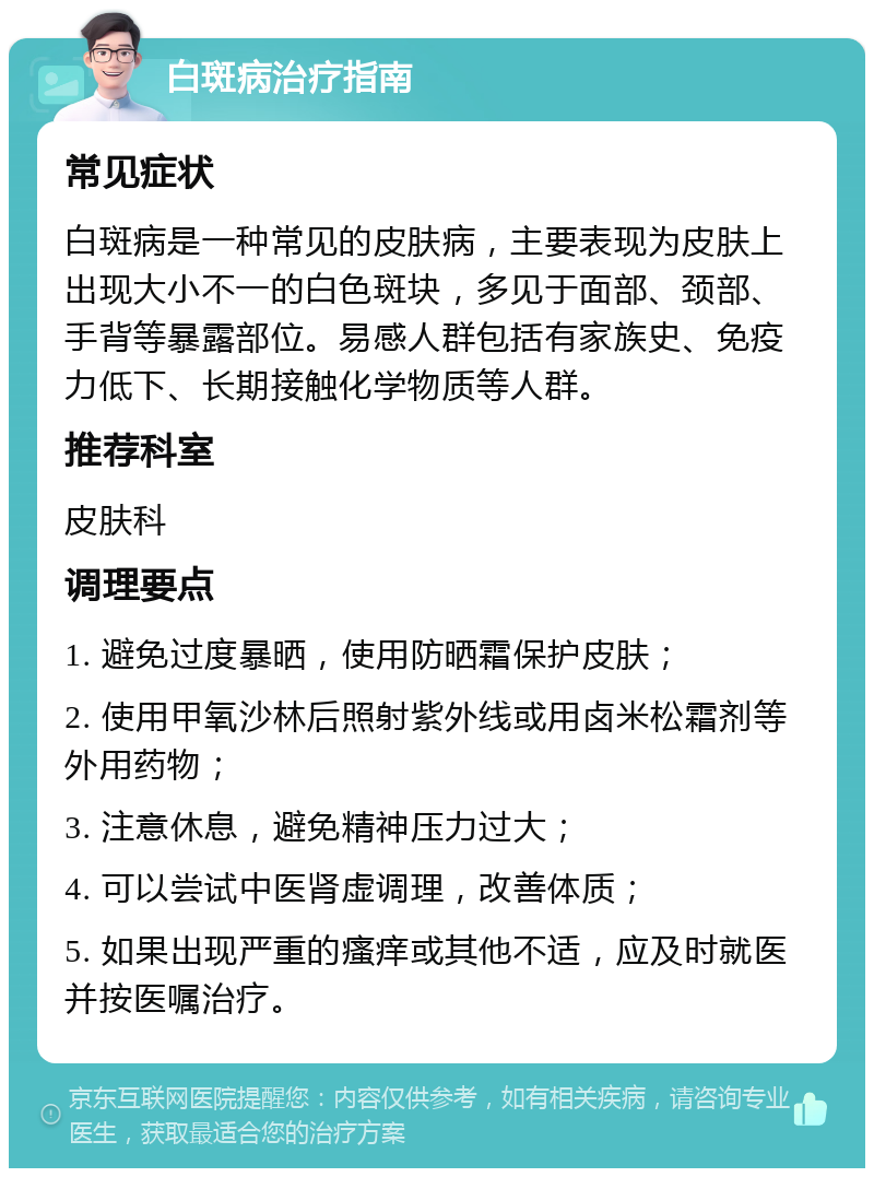 白斑病治疗指南 常见症状 白斑病是一种常见的皮肤病，主要表现为皮肤上出现大小不一的白色斑块，多见于面部、颈部、手背等暴露部位。易感人群包括有家族史、免疫力低下、长期接触化学物质等人群。 推荐科室 皮肤科 调理要点 1. 避免过度暴晒，使用防晒霜保护皮肤； 2. 使用甲氧沙林后照射紫外线或用卤米松霜剂等外用药物； 3. 注意休息，避免精神压力过大； 4. 可以尝试中医肾虚调理，改善体质； 5. 如果出现严重的瘙痒或其他不适，应及时就医并按医嘱治疗。