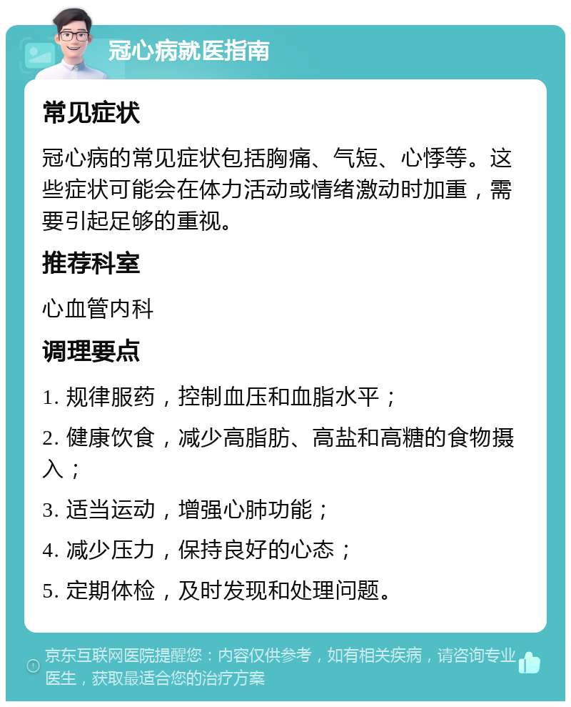 冠心病就医指南 常见症状 冠心病的常见症状包括胸痛、气短、心悸等。这些症状可能会在体力活动或情绪激动时加重，需要引起足够的重视。 推荐科室 心血管内科 调理要点 1. 规律服药，控制血压和血脂水平； 2. 健康饮食，减少高脂肪、高盐和高糖的食物摄入； 3. 适当运动，增强心肺功能； 4. 减少压力，保持良好的心态； 5. 定期体检，及时发现和处理问题。