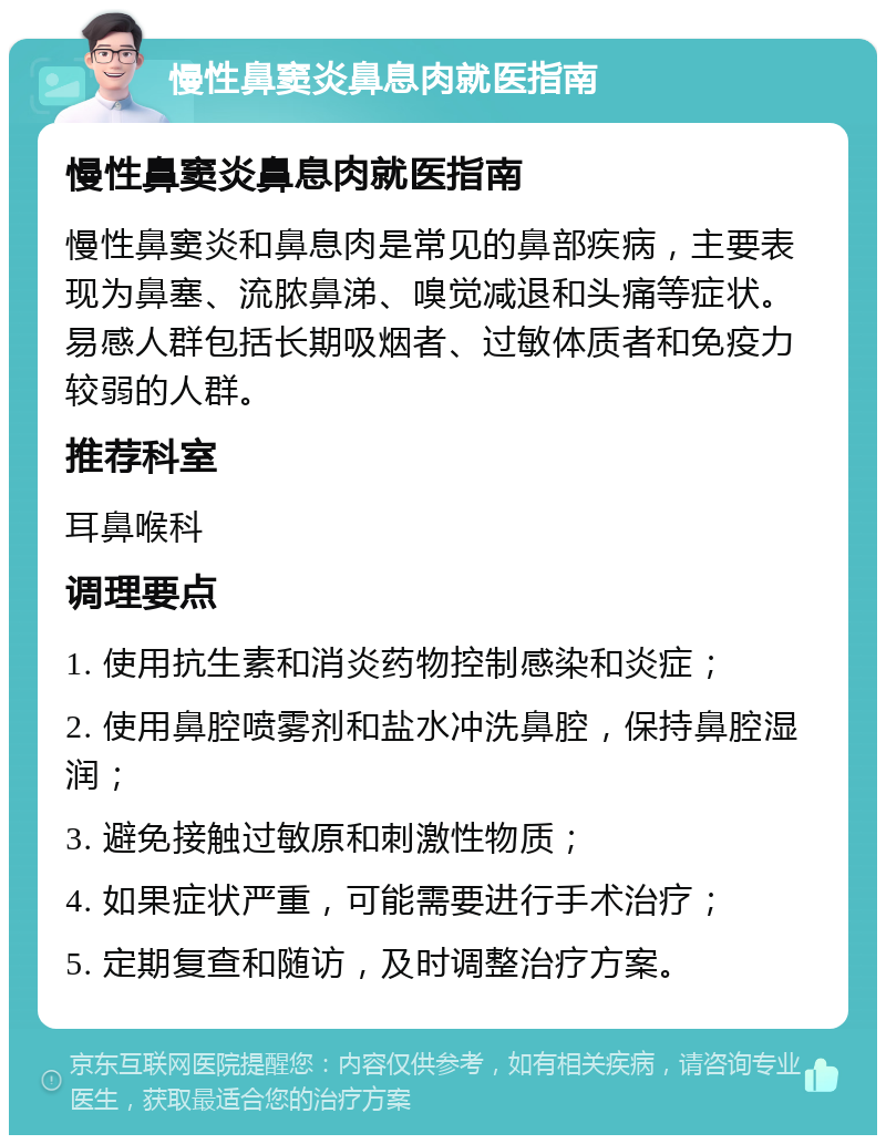 慢性鼻窦炎鼻息肉就医指南 慢性鼻窦炎鼻息肉就医指南 慢性鼻窦炎和鼻息肉是常见的鼻部疾病，主要表现为鼻塞、流脓鼻涕、嗅觉减退和头痛等症状。易感人群包括长期吸烟者、过敏体质者和免疫力较弱的人群。 推荐科室 耳鼻喉科 调理要点 1. 使用抗生素和消炎药物控制感染和炎症； 2. 使用鼻腔喷雾剂和盐水冲洗鼻腔，保持鼻腔湿润； 3. 避免接触过敏原和刺激性物质； 4. 如果症状严重，可能需要进行手术治疗； 5. 定期复查和随访，及时调整治疗方案。