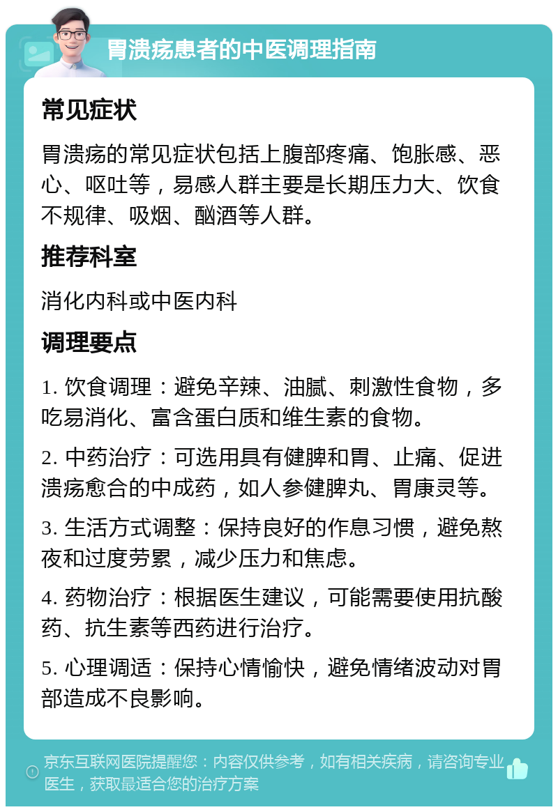 胃溃疡患者的中医调理指南 常见症状 胃溃疡的常见症状包括上腹部疼痛、饱胀感、恶心、呕吐等，易感人群主要是长期压力大、饮食不规律、吸烟、酗酒等人群。 推荐科室 消化内科或中医内科 调理要点 1. 饮食调理：避免辛辣、油腻、刺激性食物，多吃易消化、富含蛋白质和维生素的食物。 2. 中药治疗：可选用具有健脾和胃、止痛、促进溃疡愈合的中成药，如人参健脾丸、胃康灵等。 3. 生活方式调整：保持良好的作息习惯，避免熬夜和过度劳累，减少压力和焦虑。 4. 药物治疗：根据医生建议，可能需要使用抗酸药、抗生素等西药进行治疗。 5. 心理调适：保持心情愉快，避免情绪波动对胃部造成不良影响。