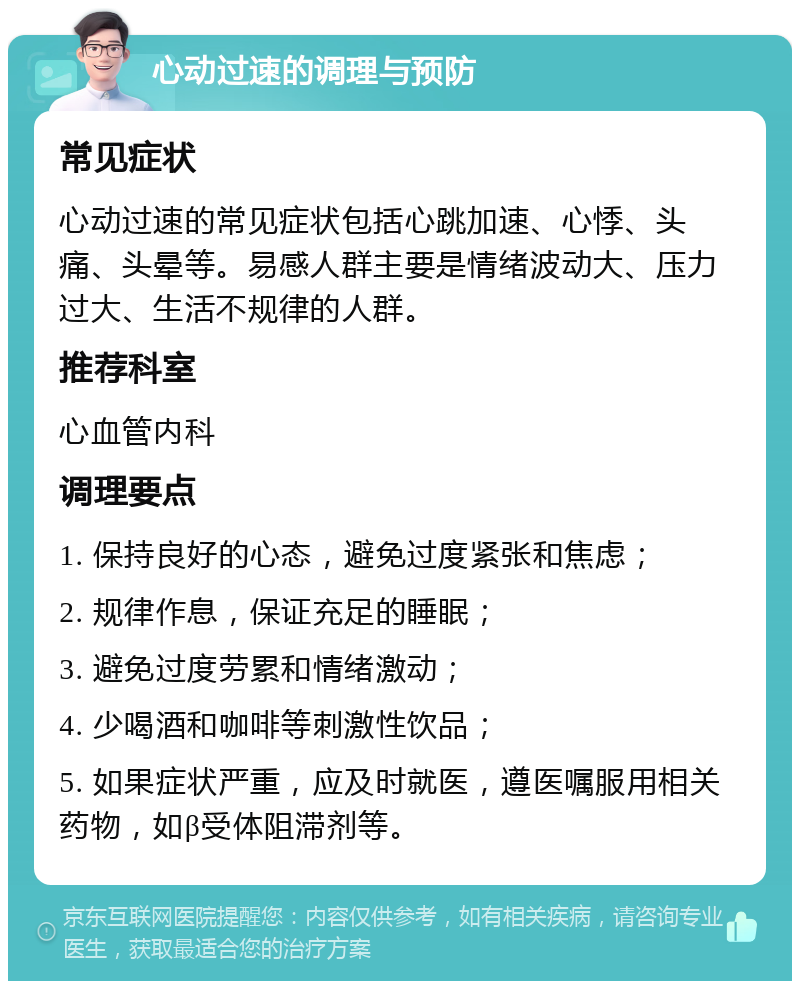 心动过速的调理与预防 常见症状 心动过速的常见症状包括心跳加速、心悸、头痛、头晕等。易感人群主要是情绪波动大、压力过大、生活不规律的人群。 推荐科室 心血管内科 调理要点 1. 保持良好的心态，避免过度紧张和焦虑； 2. 规律作息，保证充足的睡眠； 3. 避免过度劳累和情绪激动； 4. 少喝酒和咖啡等刺激性饮品； 5. 如果症状严重，应及时就医，遵医嘱服用相关药物，如β受体阻滞剂等。