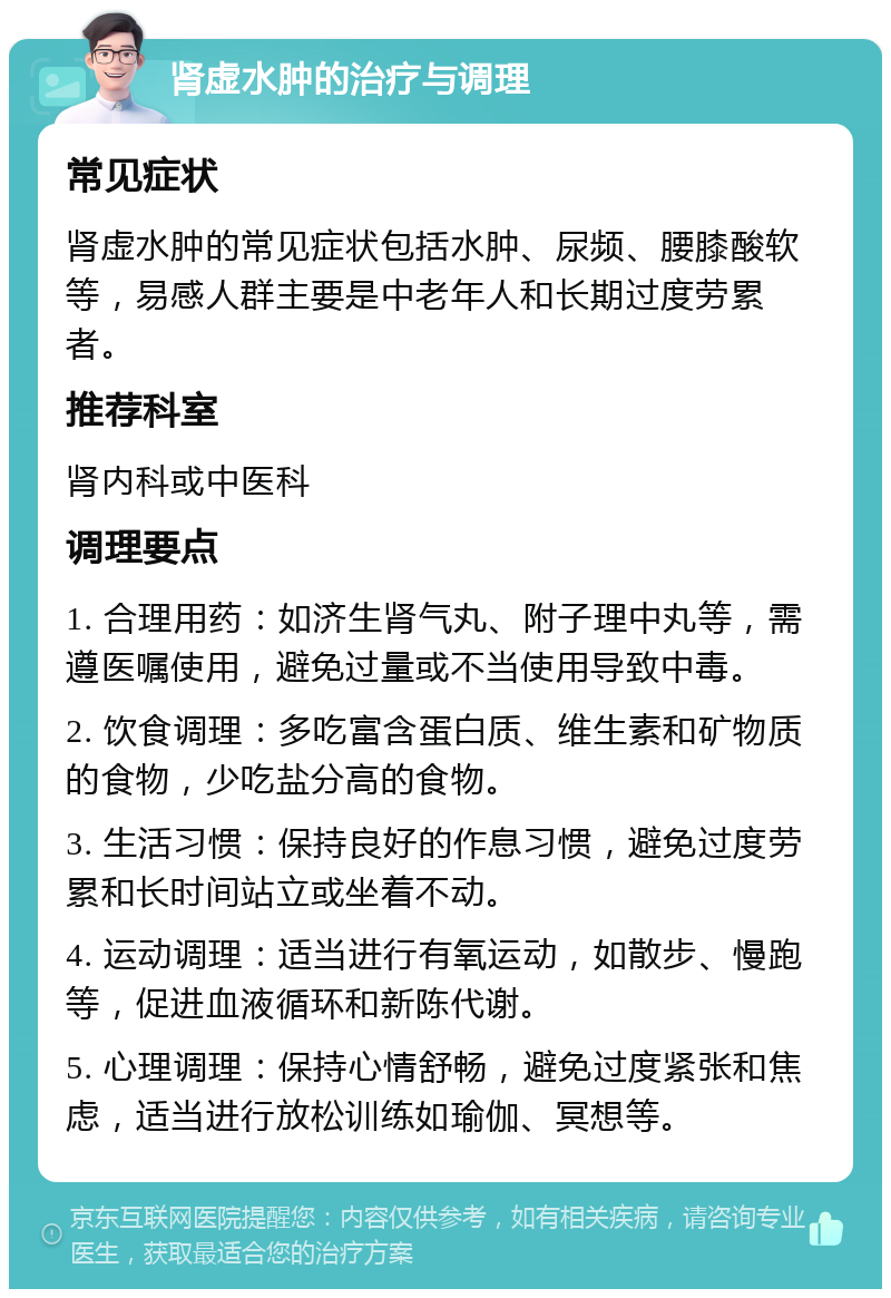 肾虚水肿的治疗与调理 常见症状 肾虚水肿的常见症状包括水肿、尿频、腰膝酸软等，易感人群主要是中老年人和长期过度劳累者。 推荐科室 肾内科或中医科 调理要点 1. 合理用药：如济生肾气丸、附子理中丸等，需遵医嘱使用，避免过量或不当使用导致中毒。 2. 饮食调理：多吃富含蛋白质、维生素和矿物质的食物，少吃盐分高的食物。 3. 生活习惯：保持良好的作息习惯，避免过度劳累和长时间站立或坐着不动。 4. 运动调理：适当进行有氧运动，如散步、慢跑等，促进血液循环和新陈代谢。 5. 心理调理：保持心情舒畅，避免过度紧张和焦虑，适当进行放松训练如瑜伽、冥想等。