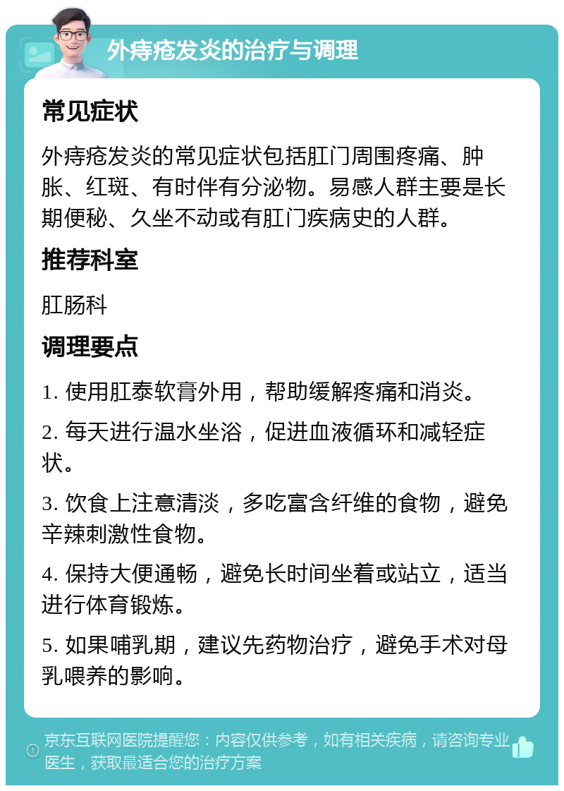 外痔疮发炎的治疗与调理 常见症状 外痔疮发炎的常见症状包括肛门周围疼痛、肿胀、红斑、有时伴有分泌物。易感人群主要是长期便秘、久坐不动或有肛门疾病史的人群。 推荐科室 肛肠科 调理要点 1. 使用肛泰软膏外用，帮助缓解疼痛和消炎。 2. 每天进行温水坐浴，促进血液循环和减轻症状。 3. 饮食上注意清淡，多吃富含纤维的食物，避免辛辣刺激性食物。 4. 保持大便通畅，避免长时间坐着或站立，适当进行体育锻炼。 5. 如果哺乳期，建议先药物治疗，避免手术对母乳喂养的影响。