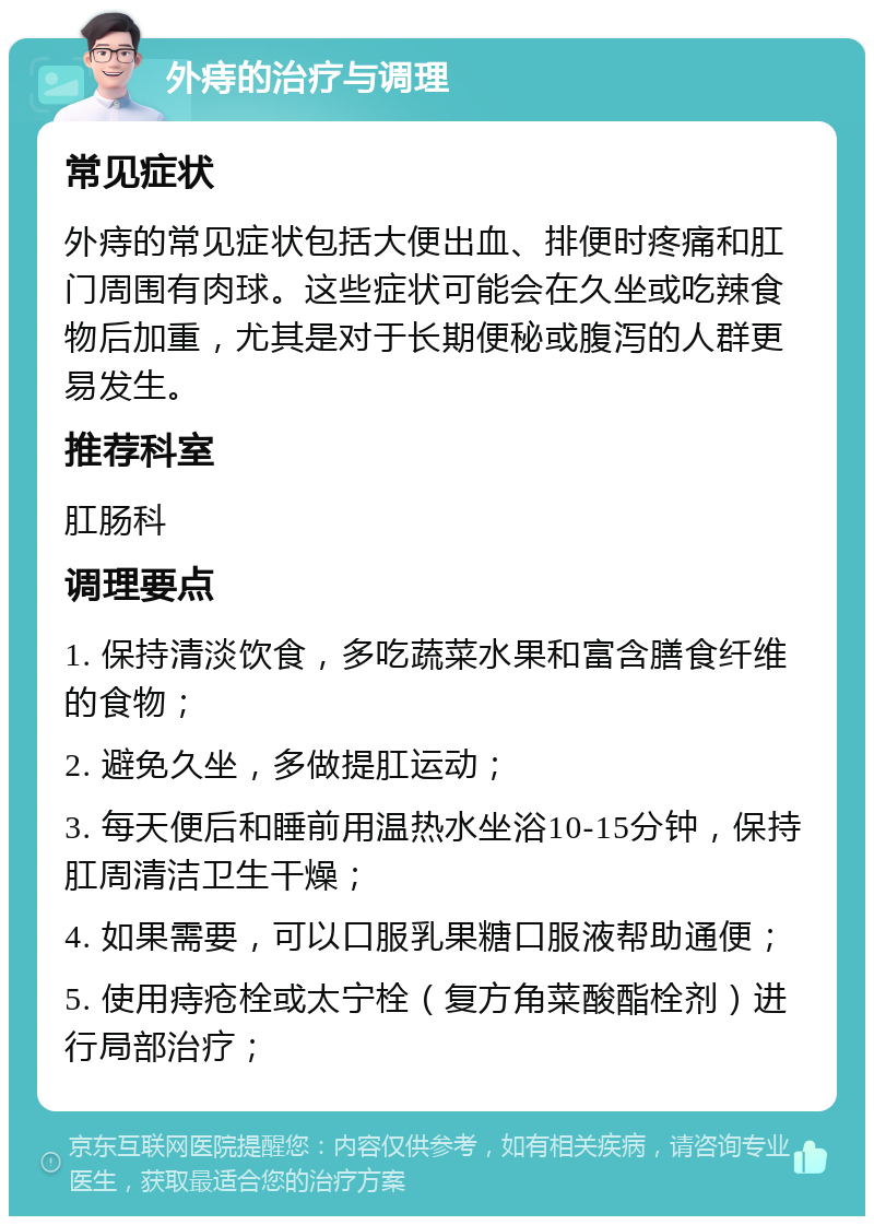 外痔的治疗与调理 常见症状 外痔的常见症状包括大便出血、排便时疼痛和肛门周围有肉球。这些症状可能会在久坐或吃辣食物后加重，尤其是对于长期便秘或腹泻的人群更易发生。 推荐科室 肛肠科 调理要点 1. 保持清淡饮食，多吃蔬菜水果和富含膳食纤维的食物； 2. 避免久坐，多做提肛运动； 3. 每天便后和睡前用温热水坐浴10-15分钟，保持肛周清洁卫生干燥； 4. 如果需要，可以口服乳果糖口服液帮助通便； 5. 使用痔疮栓或太宁栓（复方角菜酸酯栓剂）进行局部治疗；