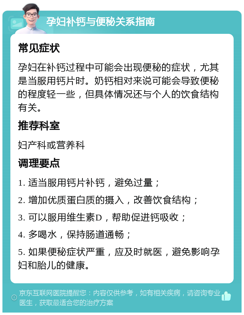 孕妇补钙与便秘关系指南 常见症状 孕妇在补钙过程中可能会出现便秘的症状，尤其是当服用钙片时。奶钙相对来说可能会导致便秘的程度轻一些，但具体情况还与个人的饮食结构有关。 推荐科室 妇产科或营养科 调理要点 1. 适当服用钙片补钙，避免过量； 2. 增加优质蛋白质的摄入，改善饮食结构； 3. 可以服用维生素D，帮助促进钙吸收； 4. 多喝水，保持肠道通畅； 5. 如果便秘症状严重，应及时就医，避免影响孕妇和胎儿的健康。