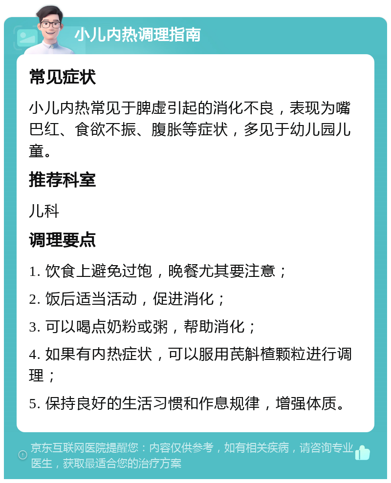 小儿内热调理指南 常见症状 小儿内热常见于脾虚引起的消化不良，表现为嘴巴红、食欲不振、腹胀等症状，多见于幼儿园儿童。 推荐科室 儿科 调理要点 1. 饮食上避免过饱，晚餐尤其要注意； 2. 饭后适当活动，促进消化； 3. 可以喝点奶粉或粥，帮助消化； 4. 如果有内热症状，可以服用芪斛楂颗粒进行调理； 5. 保持良好的生活习惯和作息规律，增强体质。