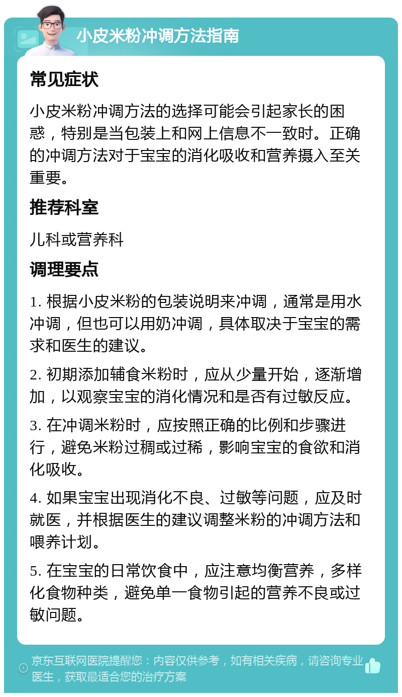 小皮米粉冲调方法指南 常见症状 小皮米粉冲调方法的选择可能会引起家长的困惑，特别是当包装上和网上信息不一致时。正确的冲调方法对于宝宝的消化吸收和营养摄入至关重要。 推荐科室 儿科或营养科 调理要点 1. 根据小皮米粉的包装说明来冲调，通常是用水冲调，但也可以用奶冲调，具体取决于宝宝的需求和医生的建议。 2. 初期添加辅食米粉时，应从少量开始，逐渐增加，以观察宝宝的消化情况和是否有过敏反应。 3. 在冲调米粉时，应按照正确的比例和步骤进行，避免米粉过稠或过稀，影响宝宝的食欲和消化吸收。 4. 如果宝宝出现消化不良、过敏等问题，应及时就医，并根据医生的建议调整米粉的冲调方法和喂养计划。 5. 在宝宝的日常饮食中，应注意均衡营养，多样化食物种类，避免单一食物引起的营养不良或过敏问题。