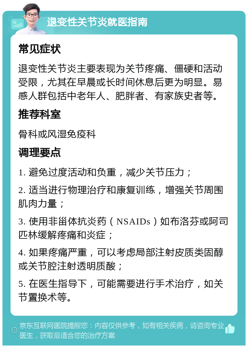 退变性关节炎就医指南 常见症状 退变性关节炎主要表现为关节疼痛、僵硬和活动受限，尤其在早晨或长时间休息后更为明显。易感人群包括中老年人、肥胖者、有家族史者等。 推荐科室 骨科或风湿免疫科 调理要点 1. 避免过度活动和负重，减少关节压力； 2. 适当进行物理治疗和康复训练，增强关节周围肌肉力量； 3. 使用非甾体抗炎药（NSAIDs）如布洛芬或阿司匹林缓解疼痛和炎症； 4. 如果疼痛严重，可以考虑局部注射皮质类固醇或关节腔注射透明质酸； 5. 在医生指导下，可能需要进行手术治疗，如关节置换术等。