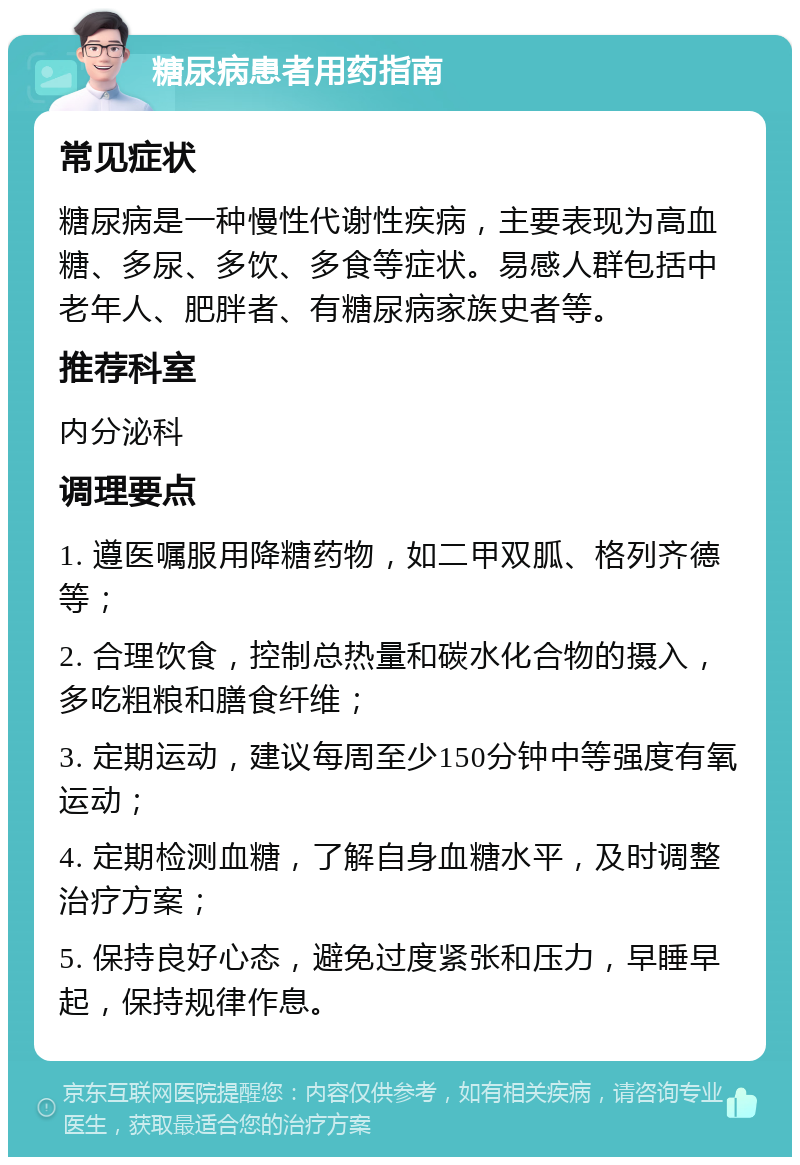 糖尿病患者用药指南 常见症状 糖尿病是一种慢性代谢性疾病，主要表现为高血糖、多尿、多饮、多食等症状。易感人群包括中老年人、肥胖者、有糖尿病家族史者等。 推荐科室 内分泌科 调理要点 1. 遵医嘱服用降糖药物，如二甲双胍、格列齐德等； 2. 合理饮食，控制总热量和碳水化合物的摄入，多吃粗粮和膳食纤维； 3. 定期运动，建议每周至少150分钟中等强度有氧运动； 4. 定期检测血糖，了解自身血糖水平，及时调整治疗方案； 5. 保持良好心态，避免过度紧张和压力，早睡早起，保持规律作息。