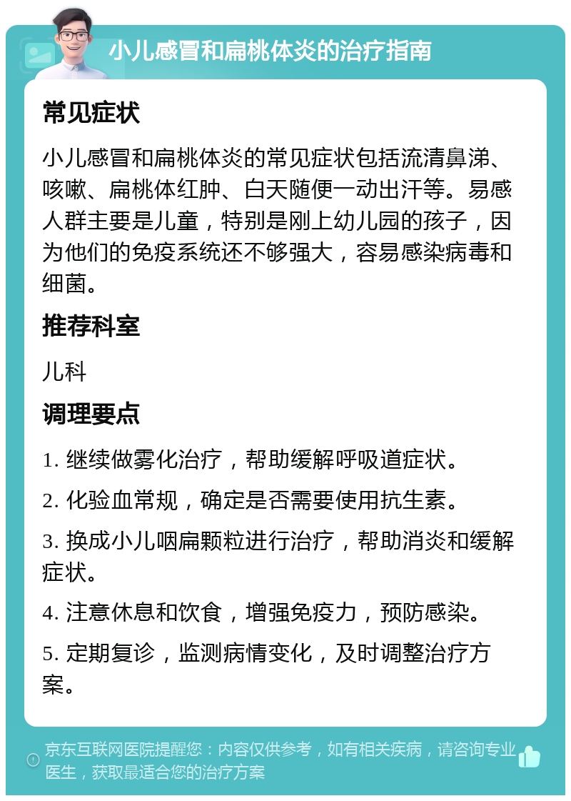 小儿感冒和扁桃体炎的治疗指南 常见症状 小儿感冒和扁桃体炎的常见症状包括流清鼻涕、咳嗽、扁桃体红肿、白天随便一动出汗等。易感人群主要是儿童，特别是刚上幼儿园的孩子，因为他们的免疫系统还不够强大，容易感染病毒和细菌。 推荐科室 儿科 调理要点 1. 继续做雾化治疗，帮助缓解呼吸道症状。 2. 化验血常规，确定是否需要使用抗生素。 3. 换成小儿咽扁颗粒进行治疗，帮助消炎和缓解症状。 4. 注意休息和饮食，增强免疫力，预防感染。 5. 定期复诊，监测病情变化，及时调整治疗方案。