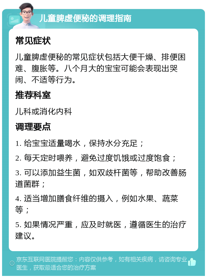 儿童脾虚便秘的调理指南 常见症状 儿童脾虚便秘的常见症状包括大便干燥、排便困难、腹胀等。八个月大的宝宝可能会表现出哭闹、不适等行为。 推荐科室 儿科或消化内科 调理要点 1. 给宝宝适量喝水，保持水分充足； 2. 每天定时喂养，避免过度饥饿或过度饱食； 3. 可以添加益生菌，如双歧杆菌等，帮助改善肠道菌群； 4. 适当增加膳食纤维的摄入，例如水果、蔬菜等； 5. 如果情况严重，应及时就医，遵循医生的治疗建议。