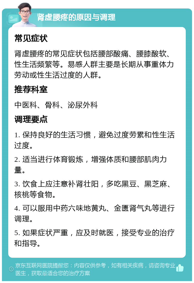 肾虚腰疼的原因与调理 常见症状 肾虚腰疼的常见症状包括腰部酸痛、腰膝酸软、性生活频繁等。易感人群主要是长期从事重体力劳动或性生活过度的人群。 推荐科室 中医科、骨科、泌尿外科 调理要点 1. 保持良好的生活习惯，避免过度劳累和性生活过度。 2. 适当进行体育锻炼，增强体质和腰部肌肉力量。 3. 饮食上应注意补肾壮阳，多吃黑豆、黑芝麻、核桃等食物。 4. 可以服用中药六味地黄丸、金匮肾气丸等进行调理。 5. 如果症状严重，应及时就医，接受专业的治疗和指导。