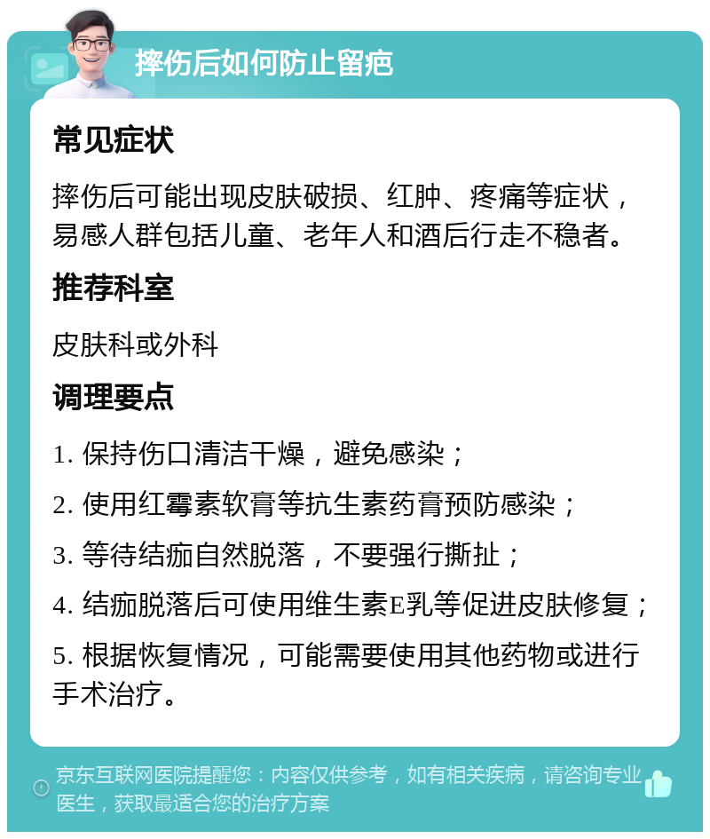 摔伤后如何防止留疤 常见症状 摔伤后可能出现皮肤破损、红肿、疼痛等症状，易感人群包括儿童、老年人和酒后行走不稳者。 推荐科室 皮肤科或外科 调理要点 1. 保持伤口清洁干燥，避免感染； 2. 使用红霉素软膏等抗生素药膏预防感染； 3. 等待结痂自然脱落，不要强行撕扯； 4. 结痂脱落后可使用维生素E乳等促进皮肤修复； 5. 根据恢复情况，可能需要使用其他药物或进行手术治疗。