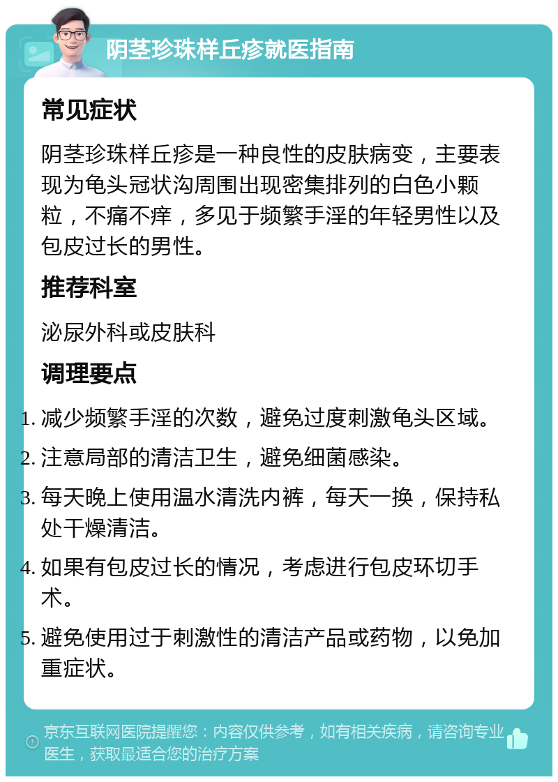 阴茎珍珠样丘疹就医指南 常见症状 阴茎珍珠样丘疹是一种良性的皮肤病变，主要表现为龟头冠状沟周围出现密集排列的白色小颗粒，不痛不痒，多见于频繁手淫的年轻男性以及包皮过长的男性。 推荐科室 泌尿外科或皮肤科 调理要点 减少频繁手淫的次数，避免过度刺激龟头区域。 注意局部的清洁卫生，避免细菌感染。 每天晚上使用温水清洗内裤，每天一换，保持私处干燥清洁。 如果有包皮过长的情况，考虑进行包皮环切手术。 避免使用过于刺激性的清洁产品或药物，以免加重症状。