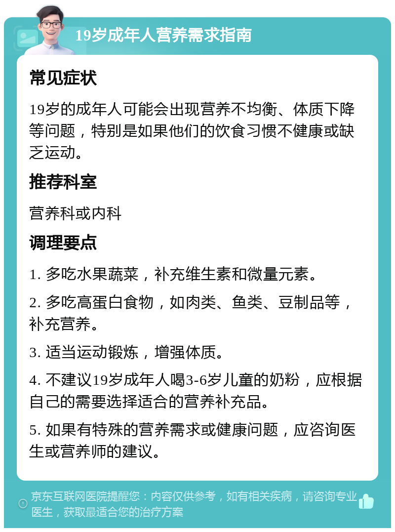 19岁成年人营养需求指南 常见症状 19岁的成年人可能会出现营养不均衡、体质下降等问题，特别是如果他们的饮食习惯不健康或缺乏运动。 推荐科室 营养科或内科 调理要点 1. 多吃水果蔬菜，补充维生素和微量元素。 2. 多吃高蛋白食物，如肉类、鱼类、豆制品等，补充营养。 3. 适当运动锻炼，增强体质。 4. 不建议19岁成年人喝3-6岁儿童的奶粉，应根据自己的需要选择适合的营养补充品。 5. 如果有特殊的营养需求或健康问题，应咨询医生或营养师的建议。