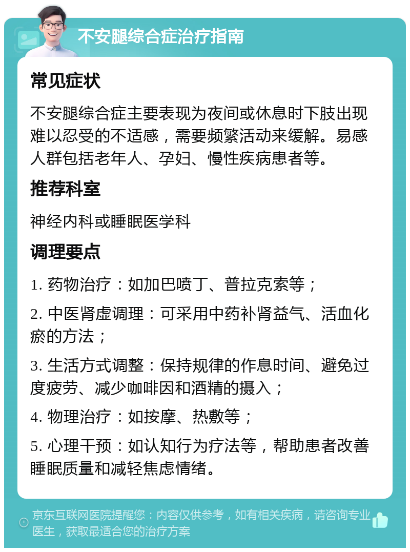 不安腿综合症治疗指南 常见症状 不安腿综合症主要表现为夜间或休息时下肢出现难以忍受的不适感，需要频繁活动来缓解。易感人群包括老年人、孕妇、慢性疾病患者等。 推荐科室 神经内科或睡眠医学科 调理要点 1. 药物治疗：如加巴喷丁、普拉克索等； 2. 中医肾虚调理：可采用中药补肾益气、活血化瘀的方法； 3. 生活方式调整：保持规律的作息时间、避免过度疲劳、减少咖啡因和酒精的摄入； 4. 物理治疗：如按摩、热敷等； 5. 心理干预：如认知行为疗法等，帮助患者改善睡眠质量和减轻焦虑情绪。