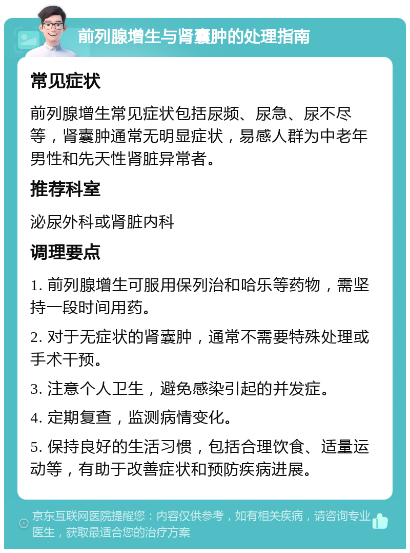 前列腺增生与肾囊肿的处理指南 常见症状 前列腺增生常见症状包括尿频、尿急、尿不尽等，肾囊肿通常无明显症状，易感人群为中老年男性和先天性肾脏异常者。 推荐科室 泌尿外科或肾脏内科 调理要点 1. 前列腺增生可服用保列治和哈乐等药物，需坚持一段时间用药。 2. 对于无症状的肾囊肿，通常不需要特殊处理或手术干预。 3. 注意个人卫生，避免感染引起的并发症。 4. 定期复查，监测病情变化。 5. 保持良好的生活习惯，包括合理饮食、适量运动等，有助于改善症状和预防疾病进展。