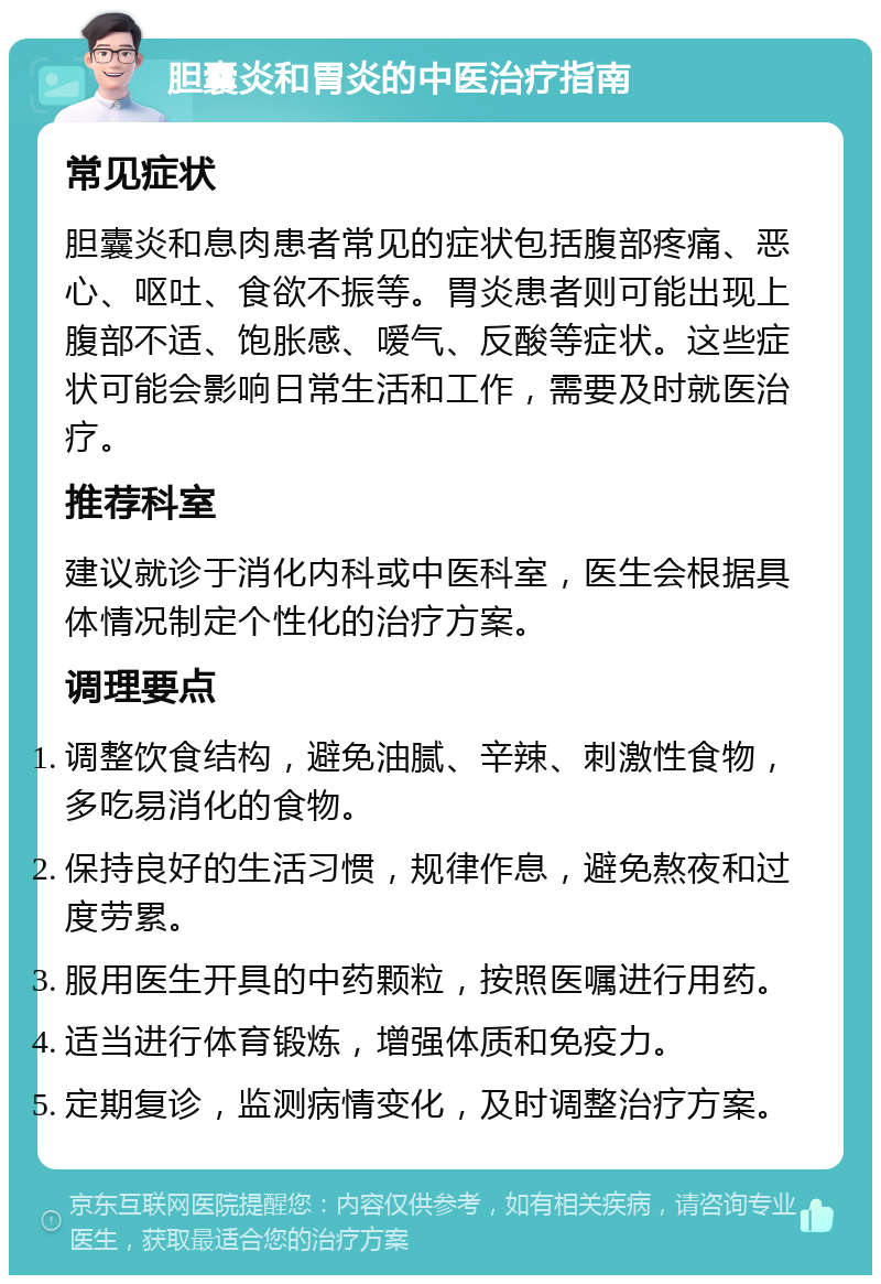 胆囊炎和胃炎的中医治疗指南 常见症状 胆囊炎和息肉患者常见的症状包括腹部疼痛、恶心、呕吐、食欲不振等。胃炎患者则可能出现上腹部不适、饱胀感、嗳气、反酸等症状。这些症状可能会影响日常生活和工作，需要及时就医治疗。 推荐科室 建议就诊于消化内科或中医科室，医生会根据具体情况制定个性化的治疗方案。 调理要点 调整饮食结构，避免油腻、辛辣、刺激性食物，多吃易消化的食物。 保持良好的生活习惯，规律作息，避免熬夜和过度劳累。 服用医生开具的中药颗粒，按照医嘱进行用药。 适当进行体育锻炼，增强体质和免疫力。 定期复诊，监测病情变化，及时调整治疗方案。