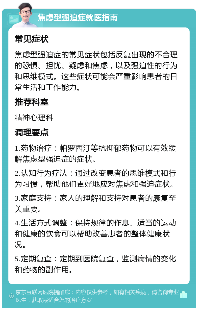 焦虑型强迫症就医指南 常见症状 焦虑型强迫症的常见症状包括反复出现的不合理的恐惧、担忧、疑虑和焦虑，以及强迫性的行为和思维模式。这些症状可能会严重影响患者的日常生活和工作能力。 推荐科室 精神心理科 调理要点 1.药物治疗：帕罗西汀等抗抑郁药物可以有效缓解焦虑型强迫症的症状。 2.认知行为疗法：通过改变患者的思维模式和行为习惯，帮助他们更好地应对焦虑和强迫症状。 3.家庭支持：家人的理解和支持对患者的康复至关重要。 4.生活方式调整：保持规律的作息、适当的运动和健康的饮食可以帮助改善患者的整体健康状况。 5.定期复查：定期到医院复查，监测病情的变化和药物的副作用。