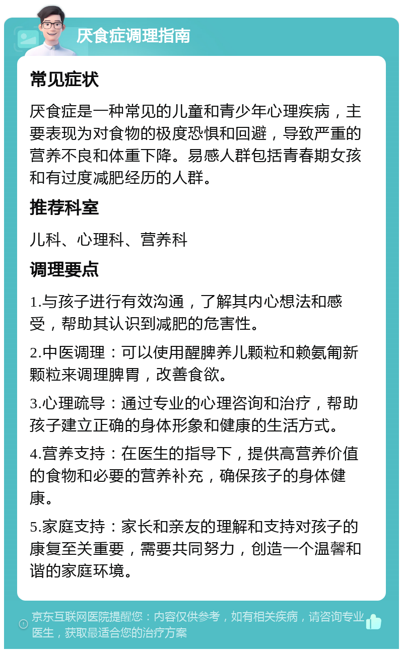 厌食症调理指南 常见症状 厌食症是一种常见的儿童和青少年心理疾病，主要表现为对食物的极度恐惧和回避，导致严重的营养不良和体重下降。易感人群包括青春期女孩和有过度减肥经历的人群。 推荐科室 儿科、心理科、营养科 调理要点 1.与孩子进行有效沟通，了解其内心想法和感受，帮助其认识到减肥的危害性。 2.中医调理：可以使用醒脾养儿颗粒和赖氨匍新颗粒来调理脾胃，改善食欲。 3.心理疏导：通过专业的心理咨询和治疗，帮助孩子建立正确的身体形象和健康的生活方式。 4.营养支持：在医生的指导下，提供高营养价值的食物和必要的营养补充，确保孩子的身体健康。 5.家庭支持：家长和亲友的理解和支持对孩子的康复至关重要，需要共同努力，创造一个温馨和谐的家庭环境。