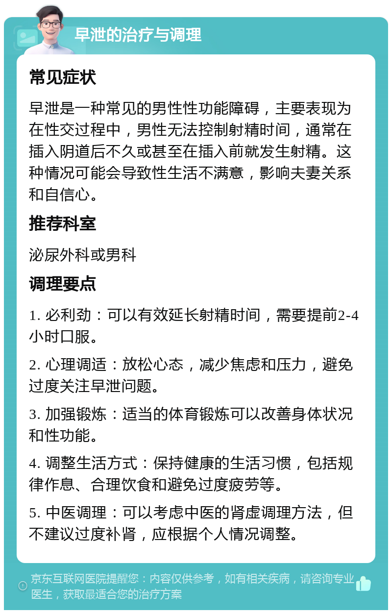 早泄的治疗与调理 常见症状 早泄是一种常见的男性性功能障碍，主要表现为在性交过程中，男性无法控制射精时间，通常在插入阴道后不久或甚至在插入前就发生射精。这种情况可能会导致性生活不满意，影响夫妻关系和自信心。 推荐科室 泌尿外科或男科 调理要点 1. 必利劲：可以有效延长射精时间，需要提前2-4小时口服。 2. 心理调适：放松心态，减少焦虑和压力，避免过度关注早泄问题。 3. 加强锻炼：适当的体育锻炼可以改善身体状况和性功能。 4. 调整生活方式：保持健康的生活习惯，包括规律作息、合理饮食和避免过度疲劳等。 5. 中医调理：可以考虑中医的肾虚调理方法，但不建议过度补肾，应根据个人情况调整。