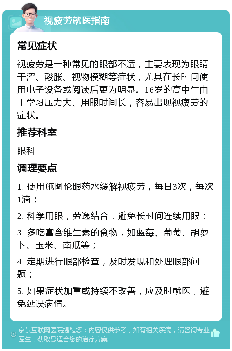 视疲劳就医指南 常见症状 视疲劳是一种常见的眼部不适，主要表现为眼睛干涩、酸胀、视物模糊等症状，尤其在长时间使用电子设备或阅读后更为明显。16岁的高中生由于学习压力大、用眼时间长，容易出现视疲劳的症状。 推荐科室 眼科 调理要点 1. 使用施图伦眼药水缓解视疲劳，每日3次，每次1滴； 2. 科学用眼，劳逸结合，避免长时间连续用眼； 3. 多吃富含维生素的食物，如蓝莓、葡萄、胡萝卜、玉米、南瓜等； 4. 定期进行眼部检查，及时发现和处理眼部问题； 5. 如果症状加重或持续不改善，应及时就医，避免延误病情。