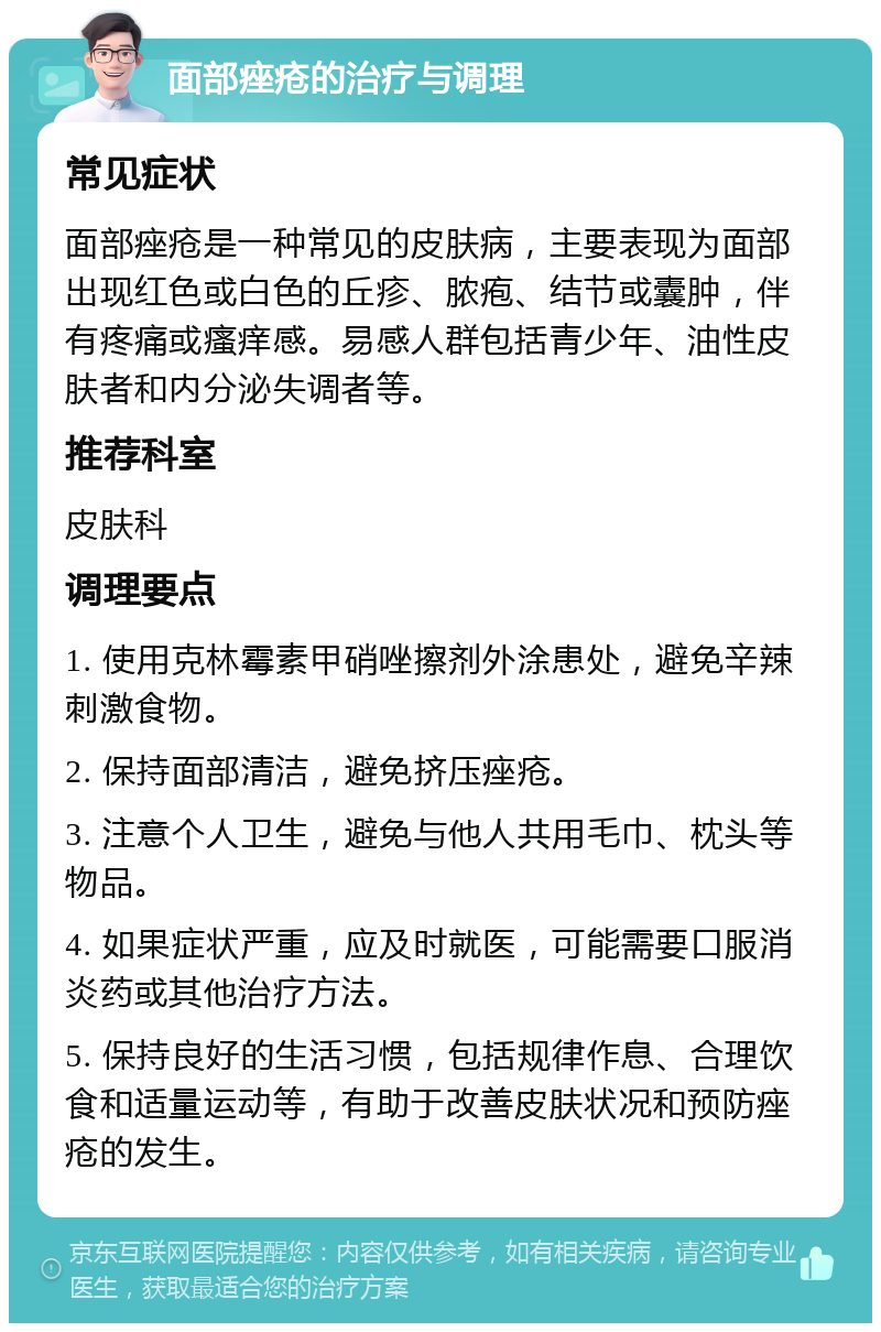 面部痤疮的治疗与调理 常见症状 面部痤疮是一种常见的皮肤病，主要表现为面部出现红色或白色的丘疹、脓疱、结节或囊肿，伴有疼痛或瘙痒感。易感人群包括青少年、油性皮肤者和内分泌失调者等。 推荐科室 皮肤科 调理要点 1. 使用克林霉素甲硝唑擦剂外涂患处，避免辛辣刺激食物。 2. 保持面部清洁，避免挤压痤疮。 3. 注意个人卫生，避免与他人共用毛巾、枕头等物品。 4. 如果症状严重，应及时就医，可能需要口服消炎药或其他治疗方法。 5. 保持良好的生活习惯，包括规律作息、合理饮食和适量运动等，有助于改善皮肤状况和预防痤疮的发生。