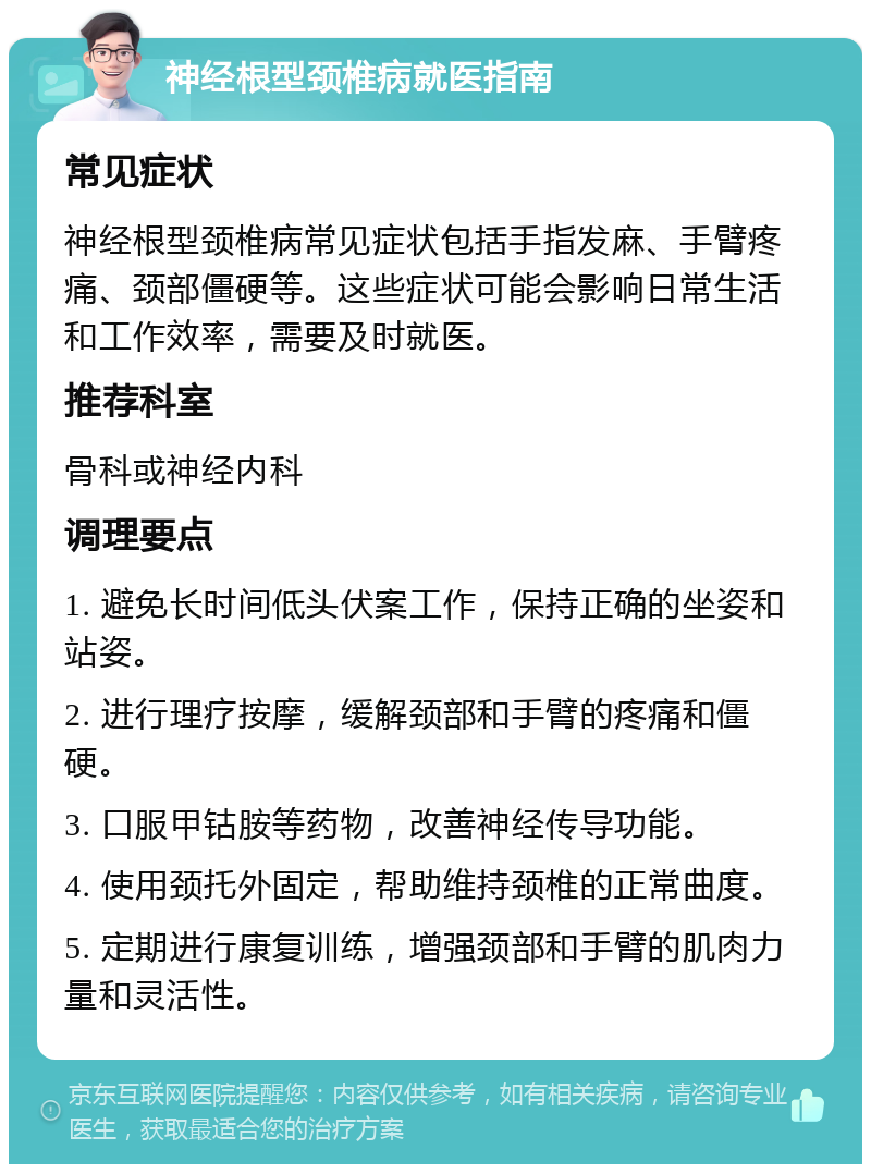 神经根型颈椎病就医指南 常见症状 神经根型颈椎病常见症状包括手指发麻、手臂疼痛、颈部僵硬等。这些症状可能会影响日常生活和工作效率，需要及时就医。 推荐科室 骨科或神经内科 调理要点 1. 避免长时间低头伏案工作，保持正确的坐姿和站姿。 2. 进行理疗按摩，缓解颈部和手臂的疼痛和僵硬。 3. 口服甲钴胺等药物，改善神经传导功能。 4. 使用颈托外固定，帮助维持颈椎的正常曲度。 5. 定期进行康复训练，增强颈部和手臂的肌肉力量和灵活性。