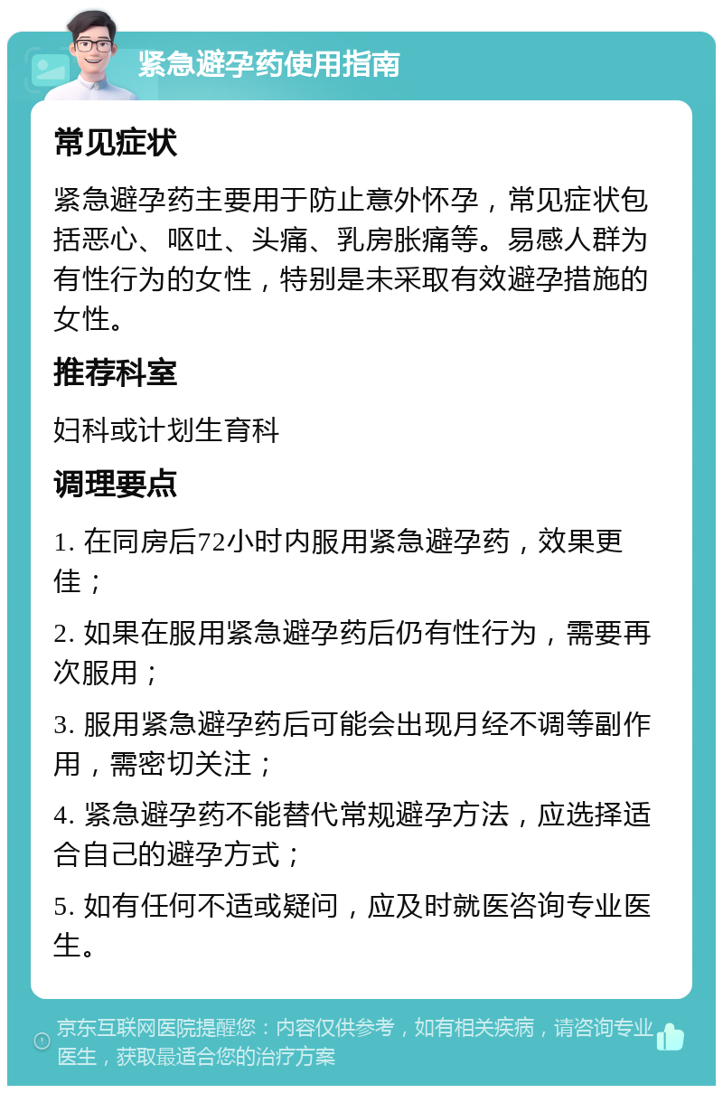 紧急避孕药使用指南 常见症状 紧急避孕药主要用于防止意外怀孕，常见症状包括恶心、呕吐、头痛、乳房胀痛等。易感人群为有性行为的女性，特别是未采取有效避孕措施的女性。 推荐科室 妇科或计划生育科 调理要点 1. 在同房后72小时内服用紧急避孕药，效果更佳； 2. 如果在服用紧急避孕药后仍有性行为，需要再次服用； 3. 服用紧急避孕药后可能会出现月经不调等副作用，需密切关注； 4. 紧急避孕药不能替代常规避孕方法，应选择适合自己的避孕方式； 5. 如有任何不适或疑问，应及时就医咨询专业医生。