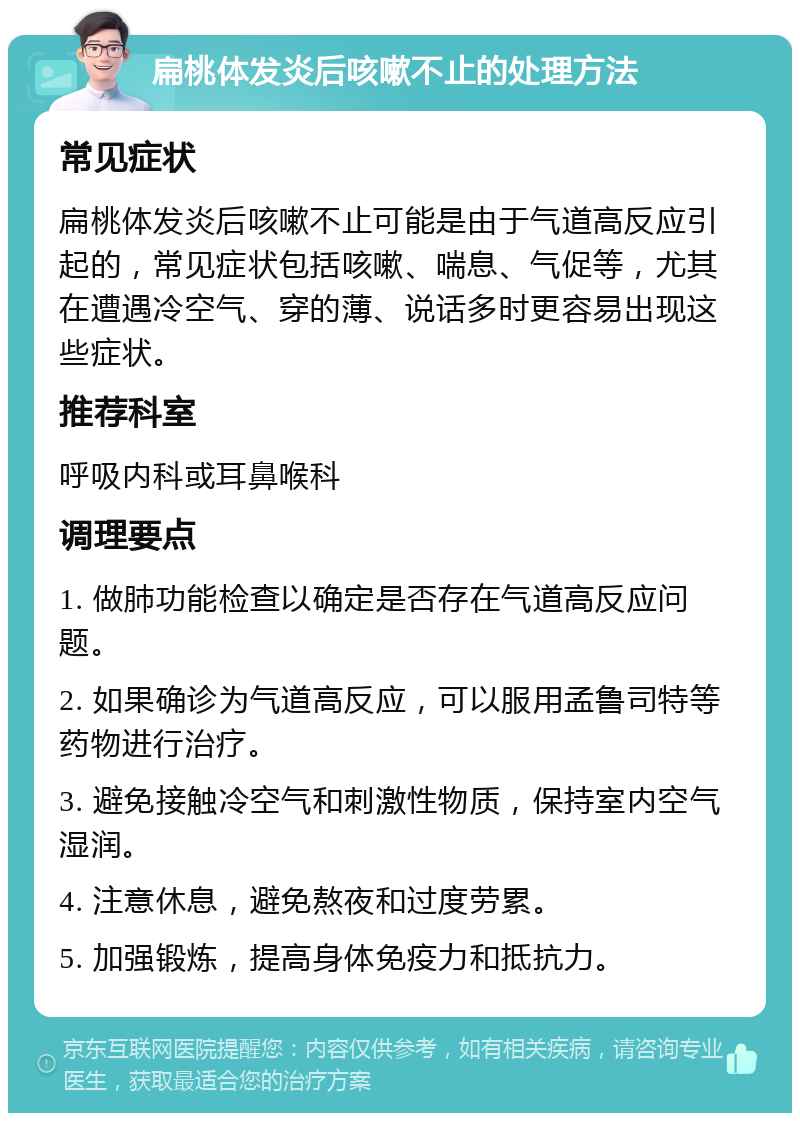 扁桃体发炎后咳嗽不止的处理方法 常见症状 扁桃体发炎后咳嗽不止可能是由于气道高反应引起的，常见症状包括咳嗽、喘息、气促等，尤其在遭遇冷空气、穿的薄、说话多时更容易出现这些症状。 推荐科室 呼吸内科或耳鼻喉科 调理要点 1. 做肺功能检查以确定是否存在气道高反应问题。 2. 如果确诊为气道高反应，可以服用孟鲁司特等药物进行治疗。 3. 避免接触冷空气和刺激性物质，保持室内空气湿润。 4. 注意休息，避免熬夜和过度劳累。 5. 加强锻炼，提高身体免疫力和抵抗力。