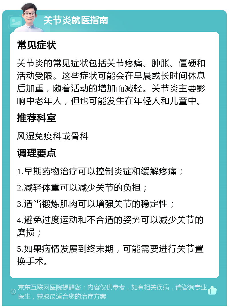 关节炎就医指南 常见症状 关节炎的常见症状包括关节疼痛、肿胀、僵硬和活动受限。这些症状可能会在早晨或长时间休息后加重，随着活动的增加而减轻。关节炎主要影响中老年人，但也可能发生在年轻人和儿童中。 推荐科室 风湿免疫科或骨科 调理要点 1.早期药物治疗可以控制炎症和缓解疼痛； 2.减轻体重可以减少关节的负担； 3.适当锻炼肌肉可以增强关节的稳定性； 4.避免过度运动和不合适的姿势可以减少关节的磨损； 5.如果病情发展到终末期，可能需要进行关节置换手术。