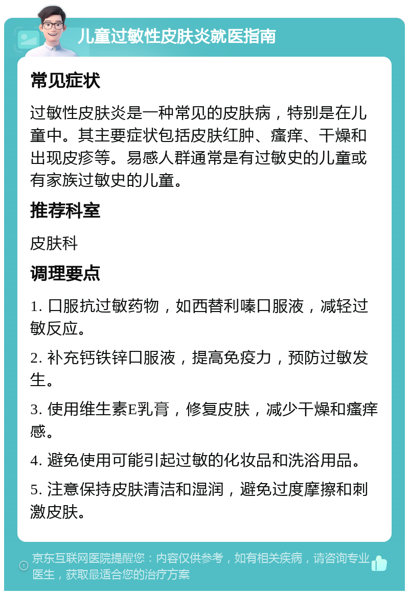 儿童过敏性皮肤炎就医指南 常见症状 过敏性皮肤炎是一种常见的皮肤病，特别是在儿童中。其主要症状包括皮肤红肿、瘙痒、干燥和出现皮疹等。易感人群通常是有过敏史的儿童或有家族过敏史的儿童。 推荐科室 皮肤科 调理要点 1. 口服抗过敏药物，如西替利嗪口服液，减轻过敏反应。 2. 补充钙铁锌口服液，提高免疫力，预防过敏发生。 3. 使用维生素E乳膏，修复皮肤，减少干燥和瘙痒感。 4. 避免使用可能引起过敏的化妆品和洗浴用品。 5. 注意保持皮肤清洁和湿润，避免过度摩擦和刺激皮肤。