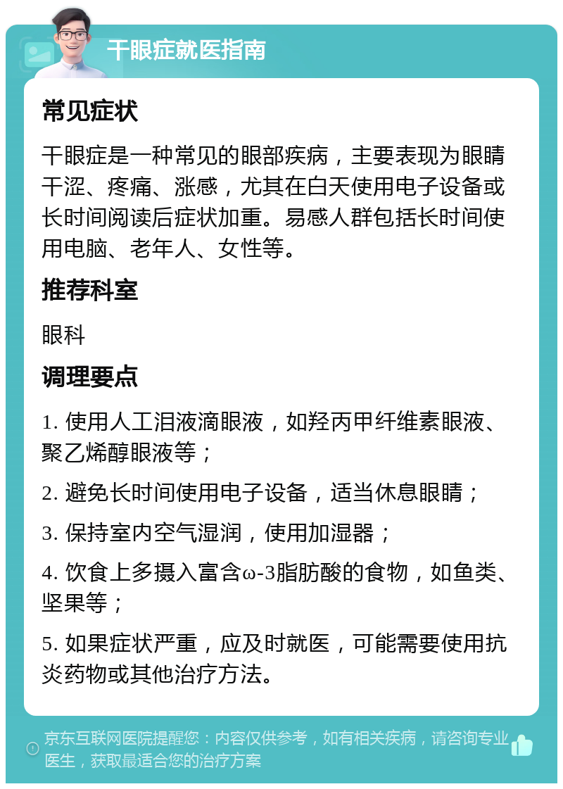 干眼症就医指南 常见症状 干眼症是一种常见的眼部疾病，主要表现为眼睛干涩、疼痛、涨感，尤其在白天使用电子设备或长时间阅读后症状加重。易感人群包括长时间使用电脑、老年人、女性等。 推荐科室 眼科 调理要点 1. 使用人工泪液滴眼液，如羟丙甲纤维素眼液、聚乙烯醇眼液等； 2. 避免长时间使用电子设备，适当休息眼睛； 3. 保持室内空气湿润，使用加湿器； 4. 饮食上多摄入富含ω-3脂肪酸的食物，如鱼类、坚果等； 5. 如果症状严重，应及时就医，可能需要使用抗炎药物或其他治疗方法。