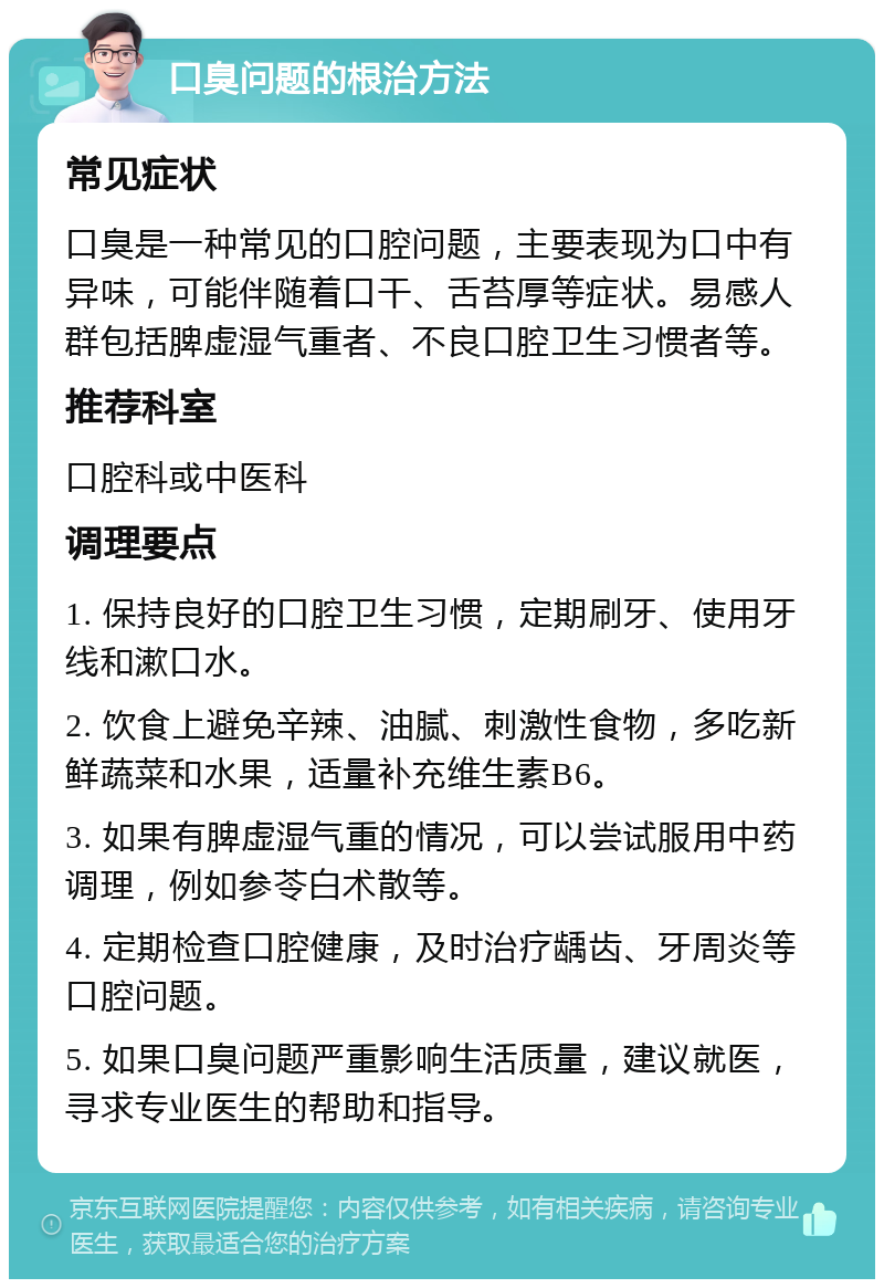 口臭问题的根治方法 常见症状 口臭是一种常见的口腔问题，主要表现为口中有异味，可能伴随着口干、舌苔厚等症状。易感人群包括脾虚湿气重者、不良口腔卫生习惯者等。 推荐科室 口腔科或中医科 调理要点 1. 保持良好的口腔卫生习惯，定期刷牙、使用牙线和漱口水。 2. 饮食上避免辛辣、油腻、刺激性食物，多吃新鲜蔬菜和水果，适量补充维生素B6。 3. 如果有脾虚湿气重的情况，可以尝试服用中药调理，例如参苓白术散等。 4. 定期检查口腔健康，及时治疗龋齿、牙周炎等口腔问题。 5. 如果口臭问题严重影响生活质量，建议就医，寻求专业医生的帮助和指导。