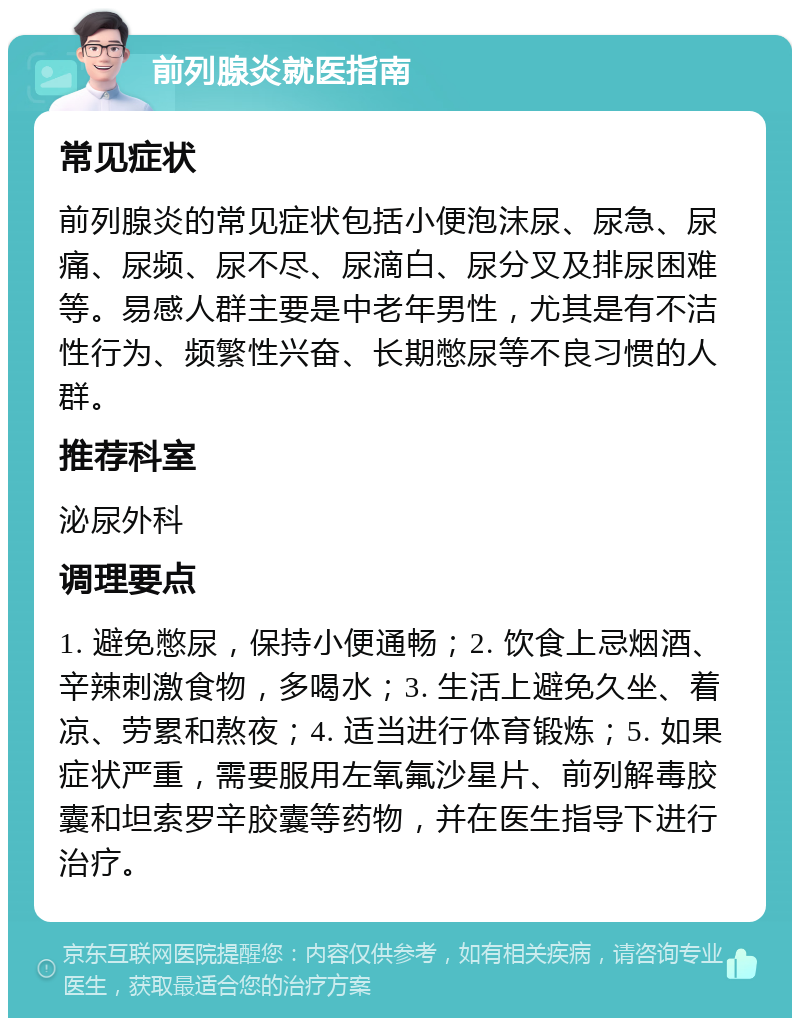 前列腺炎就医指南 常见症状 前列腺炎的常见症状包括小便泡沫尿、尿急、尿痛、尿频、尿不尽、尿滴白、尿分叉及排尿困难等。易感人群主要是中老年男性，尤其是有不洁性行为、频繁性兴奋、长期憋尿等不良习惯的人群。 推荐科室 泌尿外科 调理要点 1. 避免憋尿，保持小便通畅；2. 饮食上忌烟酒、辛辣刺激食物，多喝水；3. 生活上避免久坐、着凉、劳累和熬夜；4. 适当进行体育锻炼；5. 如果症状严重，需要服用左氧氟沙星片、前列解毒胶囊和坦索罗辛胶囊等药物，并在医生指导下进行治疗。