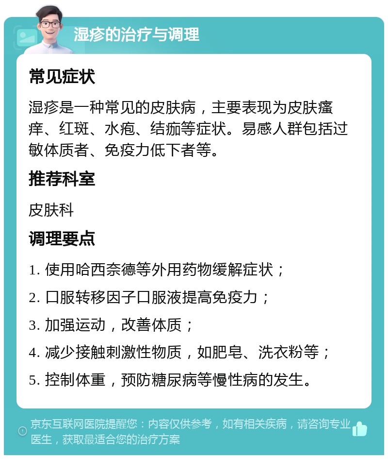 湿疹的治疗与调理 常见症状 湿疹是一种常见的皮肤病，主要表现为皮肤瘙痒、红斑、水疱、结痂等症状。易感人群包括过敏体质者、免疫力低下者等。 推荐科室 皮肤科 调理要点 1. 使用哈西奈德等外用药物缓解症状； 2. 口服转移因子口服液提高免疫力； 3. 加强运动，改善体质； 4. 减少接触刺激性物质，如肥皂、洗衣粉等； 5. 控制体重，预防糖尿病等慢性病的发生。